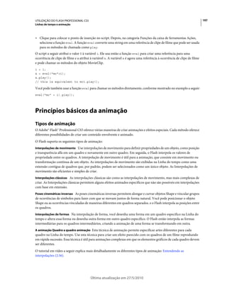 UTILIZAÇÃO DO FLASH PROFESSIONAL CS5                                                                                        197
Linhas de tempo e animação



• Clique para colocar o ponto de inserção no script. Depois, na categoria Funções da caixa de ferramentas Ações,
  selecione a função eval. A função eval converte uma string em uma referência de clipe de filme que pode ser usada
  para os métodos de chamada como play.
O script a seguir atribui o valor 1 à variável i. Ele usa então a função eval para criar uma referência para uma
ocorrência de clipe de filme e a atribui à variável x. A variável x é agora uma referência à ocorrência de clipe de filme
e pode chamar os métodos do objeto MovieClip.
i = 1;
x = eval("mc"+i);
x.play();
// this is equivalent to mc1.play();

Você pode também usar a função eval para chamar os métodos diretamente, conforme mostrado no exemplo a seguir:
eval("mc" + i).play();




Princípios básicos da animação
Tipos de animação
O Adobe® Flash® Professional CS5 oferece várias maneiras de criar animações e efeitos especiais. Cada método oferece
diferentes possibilidades de criar um conteúdo envolvente e animado.
O Flash suporta os seguintes tipos de animação:
Interpolações de movimento Use interpolações de movimento para definir propriedades de um objeto, como posição
e transparência alfa em um quadro e novamente em outro quadro. Em seguida, o Flash interpola os valores de
propriedade entre os quadros. A interpolação de movimento é útil para a animação, que consiste em movimento ou
transformação contínua de um objeto. As interpolações de movimento são exibidas na Linha do tempo como uma
extensão contígua de quadros que, por padrão, podem ser selecionados como um único objeto. As Interpolações de
movimento são eficientes e simples de criar.
Interpolações clássicas As interpolações clássicas são como as interpolações de movimento, mas mais complexas de
criar. As Interpolações clássicas permitem alguns efeitos animados específicos que não são possíveis em interpolações
com base em extensão.
Poses cinemáticas inversas As poses cinemáticas inversas permitem alongar e curvar objetos Shape e vincular grupos
de ocorrências de símbolos para fazer com que se movam juntos de forma natural. Você pode posicionar o objeto
Shape ou as ocorrências vinculadas de maneiras diferentes em quadros separados. e o Flash interpola as posições entre
os quadros.
Interpolações de formas Na interpolação de forma, você desenha uma forma em um quadro específico na Linha do
tempo e altera essa forma ou desenha outra forma em outro quadro específico. O Flash então interpola as formas
intermediárias para os quadros intermediários, criando a animação de uma forma se transformando em outra.
A animação Quadro a quadro animação Esta técnica de animação permite especificar artes diferentes para cada
quadro na Linha do tempo. Use esta técnica para criar um efeito parecido com os quadros de um filme reproduzido
em rápida sucessão. Essa técnica é útil para animações complexas em que os elementos gráficos de cada quadro devem
ser diferentes.
O tutorial em vídeo a seguir explica mais detalhadamente os diferentes tipos de animação: Entendendo as
interpolações (2:36).




                                        Última atualização em 27/5/2010
 