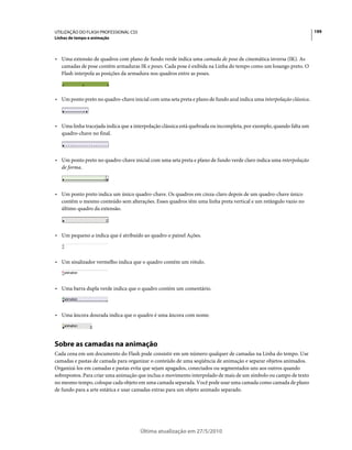 UTILIZAÇÃO DO FLASH PROFESSIONAL CS5                                                                                  199
Linhas de tempo e animação



• Uma extensão de quadros com plano de fundo verde indica uma camada de pose de cinemática inversa (IK). As
  camadas de pose contêm armaduras IK e poses. Cada pose é exibida na Linha do tempo como um losango preto. O
  Flash interpola as posições da armadura nos quadros entre as poses.



• Um ponto preto no quadro-chave inicial com uma seta preta e plano de fundo azul indica uma interpolação clássica.



• Uma linha tracejada indica que a interpolação clássica está quebrada ou incompleta, por exemplo, quando falta um
  quadro-chave no final.



• Um ponto preto no quadro-chave inicial com uma seta preta e plano de fundo verde claro indica uma interpolação
  de forma.



• Um ponto preto indica um único quadro-chave. Os quadros em cinza-claro depois de um quadro-chave único
  contêm o mesmo conteúdo sem alterações. Esses quadros têm uma linha preta vertical e um retângulo vazio no
  último quadro da extensão.



• Um pequeno a indica que é atribuído ao quadro o painel Ações.



• Um sinalizador vermelho indica que o quadro contém um rótulo.



• Uma barra dupla verde indica que o quadro contém um comentário.



• Uma âncora dourada indica que o quadro é uma âncora com nome.




Sobre as camadas na animação
Cada cena em um documento do Flash pode consistir em um número qualquer de camadas na Linha do tempo. Use
camadas e pastas de camada para organizar o conteúdo de uma seqüência de animação e separar objetos animados.
Organizá-los em camadas e pastas evita que sejam apagados, conectados ou segmentados uns aos outros quando
sobrepostos. Para criar uma animação que inclua o movimento interpolado de mais de um símbolo ou campo de texto
no mesmo tempo, coloque cada objeto em uma camada separada. Você pode usar uma camada como camada de plano
de fundo para a arte estática e usar camadas extras para um objeto animado separado.




                                       Última atualização em 27/5/2010
 