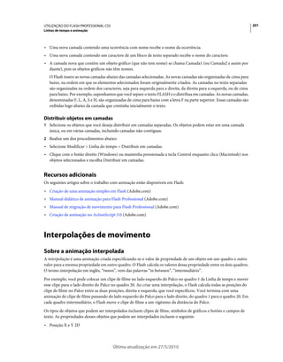 UTILIZAÇÃO DO FLASH PROFESSIONAL CS5                                                                                    201
Linhas de tempo e animação



• Uma nova camada contendo uma ocorrência com nome recebe o nome da ocorrência.
• Uma nova camada contendo um caractere de um bloco de texto separado recebe o nome do caractere.
• A camada nova que contém um objeto gráfico (que não tem nome) se chama Camada1 (ou Camada2 e assim por
  diante), pois os objetos gráficos não têm nomes.
   O Flash insere as novas camadas abaixo das camadas selecionadas. As novas camadas são organizadas de cima para
   baixo, na ordem em que os elementos selecionados foram originalmente criados. As camadas no texto separadas
   são organizadas na ordem dos caracteres, seja para esquerda para a direita, da direita para a esquerda, ou de cima
   para baixo. Por exemplo, suponhamos que você separe o texto FLASH e o distribua em camadas. As novas camadas,
   denominadas F, L, A, S e H, são organizadas de cima para baixo com a letra F na parte superior. Essas camadas são
   exibidas logo abaixo da camada que continha inicialmente o texto.

Distribuir objetos em camadas
1 Selecione os objetos que você deseja distribuir em camadas separadas. Os objetos podem estar em uma camada
   única, ou em várias camadas, incluindo camadas não-contíguas.
2 Realize um dos procedimentos abaixo:
• Selecione Modificar > Linha do tempo > Distribuir em camadas.
• Clique com o botão direito (Windows) ou mantenha pressionada a tecla Control enquanto clica (Macintosh) nos
  objetos selecionados e escolha Distribuir em camadas.


Recursos adicionais
Os seguintes artigos sobre o trabalho com animação estão disponíveis em Flash:
• Criação de uma animação simples em Flash (Adobe.com)
• Manual didático de animação para Flash Professional (Adobe.com)
• Manual de migração de movimento para Flash Professional (Adobe.com)
• Criação de animação no ActionScript 3.0 (Adobe.com)



Interpolações de movimento
Sobre a animação interpolada
A interpolação é uma animação criada especificando-se o valor de propriedade de um objeto em um quadro e outro
valor para a mesma propriedade em outro quadro. O Flash calcula os valores dessa propriedade entre os dois quadros.
O termo interpolação em inglês, “tween”, vem das palavras “in between”, “intermediário”.
Por exemplo, você pode colocar um clipe de filme no lado esquerdo do Palco no quadro 1 da Linha de tempo e mover
esse clipe para o lado direito do Palco no quadro 20. Ao criar uma interpolação, o Flash calcula todas as posições do
clipe de filme no Palco entre as duas posições, direita e esquerda, que você especificou. Você termina com uma
animação do clipe de filme passando do lado esquerdo do Palco para o lado direito, do quadro 1 para o quadro 20. Em
cada quadro intermediário, o Flash move o clipe de filme a um vigésimo da distância do Palco.
Os tipos de objetos que podem ser interpolados incluem clipes de filme, símbolos de gráficos e botões e campos de
texto. As propriedades desses objetos que podem ser interpolados incluem o seguinte:
• Posição X e Y 2D



                                       Última atualização em 27/5/2010
 