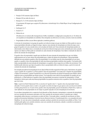 UTILIZAÇÃO DO FLASH PROFESSIONAL CS5                                                                                     202
Linhas de tempo e animação



• Posição Z 3D (somente clipes de filme)
• Rotação 2D (ao redor do eixo z)
• Rotação X, Y e Z 3D (somente clipes de filme)
   O movimento 3D requer que o arquivo FLA direcione o ActionScript 3.0 e o Flash Player 10 nas Configurações de
   publicação.
• Inclinação X e Y
• Escala X e Y
• Efeitos de cor
   OS efeitos de cor incluem alfa (transparência), brilho, tonalidade e configurações avançadas de cor. Os efeitos de
   cor só podem ser interpolados em símbolos. Para interpolar um efeito de cor no texto, converta o texto em símbolo.
• Propriedades de filtro (exceto filtros aplicados a símbolos gráficos)
A extensão de interpolação é um grupo de quadros na Linha do tempo em que um objeto no Palco pode ter uma ou
mais propriedades alteradas ao longo do tempo. Aparece uma extensão de interpolação na Linha de tempo como
grupo de quadros em uma camada única com um plano de fundo azul. Essas extensões de interpolação podem ser
selecionadas como objeto único e arrastadas de um local na Linha do tempo para outra, incluindo para outra camada.
Apenas um objeto no Palco pode ser animado em cada extensão de interpolação. Esse objeto é chamado de objeto de
destino da extensão de interpolação.
O quadro-chave de propriedade é aquele que está dentro de uma extensão de interpolação em que você define
explicitamente um ou mais valores de propriedade para o objeto de destino da interpolação. Cada propriedade
definida tem seus próprios quadros-chave de propriedade. Se você define mais de uma propriedade em um único
quadro, os quadros-chave de propriedade de cada uma dessas propriedades residirão nesse quadro. Você pode exibir
todas as propriedades de uma extensão de interpolação e os quadros-chave respectivos no Editor de movimento. Você
também pode selecionar que tipos de quadros-chave e propriedade exibir na Linha do tempo, a partir do menu de
contexto da extensão de interpolação.
No exemplo precedente de interpolação de um clipe de filme do lado esquerdo do Palco para o lado direito, do quadro
1 para o quadro 20, os quadros 1 e 20 são quadros-chave de propriedade. Você pode usar o Inspetor de propriedades,
o Editor de movimento, o painel Transformar ou as diversas ferramentas do painel Ferramentas para definir valores
explícitos para as propriedades que deseja animar. Você especifica esses valores de propriedade nos quadros de sua
preferência, e o Flash adiciona os quadros-chave de propriedade necessários à extensão de interpolação. O Flash
interpola os valores para cada uma dessas propriedades nos quadros existentes entre os quadros-chave de propriedade
que você criou.
Nota: A partir do Flash Professional CS4, os conceitos de “quadro-chave” e “quadro-chave de propriedade” foram
alterados. O termo quadro-chave se refere a um quadro na Linha de tempo em que aparece uma ocorrência do símbolo
no Palco pela primeira vez. O outro termo, quadro-chave de propriedade, que foi introduzido no Flash CS4, se refere ao
valor definido de uma propriedade em um tempo ou quadro específico de uma interpolação de movimento.
Se um objeto interpolado tiver o respectivo local alterado no Palco durante a interpolação, a extensão de interpolação
terá um caminho de movimento associado a ele. Esse caminho de movimento mostra o caminho que o objeto
interpolado utiliza durante o movimento ao redor do Palco. Você pode editar o caminho de movimento no Palco,
usando as ferramentas Subseleção, Converter âncora, Remover âncora e Transformação livre. e os comandos do menu
Modificar. Se você não estiver interpolando a posição, nenhum caminho de movimento será exibido no Palco. Você
também pode aplicar um caminho existente, como um caminho de movimento, colando o caminho na extensão de
interpolação da Linha do tempo.




                                       Última atualização em 27/5/2010
 
