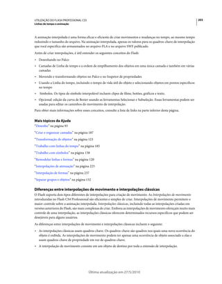 UTILIZAÇÃO DO FLASH PROFESSIONAL CS5                                                                                 203
Linhas de tempo e animação



A animação interpolada é uma forma eficaz e eficiente de criar movimentos e mudanças no tempo, ao mesmo tempo
reduzindo o tamanho do arquivo. Na animação interpolada, apenas os valores para os quadros-chave de interpolação
que você especifica são armazenados no arquivo FLA e no arquivo SWF publicado.
Antes de criar interpolações, é útil entender os seguintes conceitos do Flash:
• Desenhando no Palco
• Camadas de Linha de tempo e a ordem de empilhamento dos objetos em uma única camada e também em várias
  camadas
• Movendo e transformando objetos no Palco e no Inspetor de propriedades
• Usando a Linha do tempo, incluindo o tempo de vida útil do objeto e selecionando objetos em pontos específicos
  no tempo
•   Símbolos. Os tipos de símbolo interpolável incluem clipes de filme, botões, gráficos e texto.
• Opcional: edição da curva de Bezier usando as ferramentas Selecionar e Subseleção. Essas ferramentas podem ser
  usadas para editar os caminhos do movimento de interpolação.
Para obter mais informações sobre esses conceitos, consulte a lista de links na parte inferior desta página.


Mais tópicos da Ajuda
“Desenho” na página 93
“Criar e organizar camadas” na página 187
“Transformação de objetos” na página 123
“Trabalho com linhas do tempo” na página 185
“Trabalho com símbolos” na página 158
“Remodelar linhas e formas” na página 120
“Interpolações de atenuação” na página 225
“Interpolação de formas” na página 237
“Separar grupos e objetos” na página 132

Diferenças entre interpolações de movimento e interpolações clássicas
O Flash suporta dois tipos diferentes de interpolações para criação de movimento. As Interpolações de movimento
introduzidas no Flash CS4 Professional são eficientes e simples de criar. Interpolações de movimento permitem o
maior controle sobre a animação interpolada. Interpolações clássicas, incluindo todas as interpolações criadas em
versões anteriores do Flash, são mais complexas de criar. Embora as interpolações de movimento ofereçam muito mais
controle de uma interpolação, as interpolações clássicas oferecem determinados recursos específicos que podem ser
desejáveis para alguns usuários.
As diferenças entre interpolações de movimento e interpolações clássicas incluem o seguinte:
• As interpolações clássicas usam quadros-chave. Os quadros-chave são quadros nos quais uma nova ocorrência do
  objeto é exibida. As interpolações de movimento podem ter apenas uma ocorrência de objeto associado a elas e
  usam quadros-chave de propriedade em vez de quadros-chave.
• A interpolação de movimento consiste em um objeto de destino por toda a extensão de interpolação.




                                        Última atualização em 27/5/2010
 
