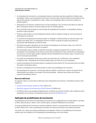 UTILIZAÇÃO DO FLASH PROFESSIONAL CS5                                                                                   204
Linhas de tempo e animação



• As interpolações de movimento e as interpolações clássicas só permitem que tipos específicos de objetos sejam
  interpolados. Aplicar uma interpolação de movimento converterá todos os tipos de objetos não permitidos em um
  clipe de filme quando a interpolação for criada. Aplicar uma interpolação clássica converterá os objetos em
  símbolos gráficos.
• Interpolações de movimento consideram texto um tipo interpolável e não convertem esses objetos em clipes de
  filme. Interpolações clássicas convertem objetos de texto em símbolos gráficos.
• Não é permitido script de quadro em uma extensão de interpolação de movimento. As interpolações clássicas
  permitem scripts de quadros.
• Nenhum script de objeto em uma interpolação de destino pode ser alterado ao longo do curso da extensão de
  interpolação de movimento.
• As extensões de interpolação de movimento podem ser alongadas e redimensionadas na Linha do tempo, e são
  tratadas como objeto único. As interpolações clássicas consistem em grupos de quadros que podem ser
  selecionados individualmente na Linha do tempo.
• Para selecionar quadros individuais em uma extensão de interpolação de movimento, clique com a tecla Ctrl
  (Windows) ou Command (Macintosh) nos quadros.
• Nas interpolações clássicas, podem ser aplicadas atenuações aos grupos de quadros entre os quadros-chave na
  interpolação. Nas interpolações de movimento, as atenuações são aplicadas em toda a extensão de uma interpolação
  de movimento. Atenuar apenas quadros específicos de uma interpolação de movimento requer a criação de uma
  curva de atenuação personalizada.
• Você pode usar interpolações clássicas para animar entre dois efeitos de cor diferentes, como tonalidade e
  transparência alfa. Interpolações de movimento podem aplicar um efeito de cor por interpolação.
• Somente interpolações de movimento podem ser usadas para animar objetos 3D. Você não pode animar um objeto
  3D usando a interpolação clássica.
• Somente as interpolações de movimento podem ser salvas como predefinições de movimento.
• Nas interpolações de movimento, você não pode alternar símbolos ou definir que o número de quadros de um
  símbolo gráfico seja exibido em um quadro-chave de propriedade. Animações que incluem essas técnicas
  requerem interpolações clássicas.

Recursos adicionais
Os seguintes artigos e recursos sobre as diferenças entre interpolações de movimento e interpolações clássicas estão
disponíveis:
• Criação de uma animação simples em Flash (Adobe.com)
• Manual de migração de movimento para Flash Professional (Adobe.com)
• Jen DeHaan oferece uma postagem de blog útil sobre o modelo de movimento em Flash e sobre as diferenças entre
  interpolações de movimento e interpolações clássicas em seu site Flashthusiast.com.


Aplicação de predefinições de movimento
As predefinições de movimento são interpolações de movimento pré-configuradas que você pode aplicar a um objeto
no Palco. Basta selecionar o objeto e clicar no botão Aplicar, no painel Predefinições de movimento.
O uso das predefinições de movimento é uma forma rápida de conhecer os conceitos básicos de inserção da animação
no Flash. Depois de ver como as predefinições funcionam, fica muito mais fácil fazer suas próprias animações.
Você pode criar e salvar suas próprias predefinições personalizadas. Podem ser de predefinições de movimento
existentes que você modificou ou de interpolações personalizadas que você criou sozinho.


                                       Última atualização em 27/5/2010
 