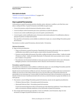 UTILIZAÇÃO DO FLASH PROFESSIONAL CS5                                                                                       16
Espaço de trabalho




Mais tópicos da Ajuda
“Símbolos, ocorrências e recursos da biblioteca” na página 158
“Trabalho com cenas” na página 192


Usar o painel Ferramentas
As ferramentas no painel Ferramentas permitem desenhar, pintar, selecionar e modificar a arte-final, bem como
alterar a exibição do Palco. O painel Ferramentas está dividido em quatro seções:
• A área de ferramentas contém ferramentas de desenho, pintura e seleção.
• A área de exibição contém ferramentas para zoom e panorâmica na janela do aplicativo.
• A área de cores contém modificadores para cores de traçados e preenchimentos.
• A área de opções contém modificadores para a ferramenta selecionada atualmente. Os modificadores afetam as
  operações de pintura ou edição da ferramenta.
   Para especificar as ferramentas a serem exibidas no ambiente de criação, use a caixa de diálogo Personalizar painel
   de ferramentas.
Para mostrar ou ocultar o painel Ferramentas, selecione Janela > Ferramentas.

Selecionar ferramentas
❖ Siga um destes procedimentos:

   • Clique na ferramenta no painel Ferramentas. Dependendo da ferramenta selecionada, talvez um conjunto de
     modificadores seja exibido na área de opções, na parte inferior do painel Ferramentas.
   • Pressione a tecla de atalho da ferramenta. Para exibir os atalhos de teclado, selecione Editar > Atalhos de teclado
     (Windows) ou Flash > Atalhos de teclado (Macintosh). No Macintosh, talvez seja necessário mover o mouse
     para visualizar o novo ponteiro.
   • Para selecionar uma ferramenta localizada no menu pop-up para uma ferramenta visível, como a ferramenta
     Retângulo, pressione o ícone da ferramenta visível e selecione outra ferramenta no menu pop-up.

Personalizar o painel Ferramentas
Para especificar as ferramentas a serem exibidas no ambiente de criação, use a caixa de diálogo Personalizar painel de
ferramentas para adicionar ou remover ferramentas no painel de ferramentas.
Quando mais de uma ferramenta é exibida em um local, a ferramenta superior no grupo (usada mais recentemente) é
exibida com uma seta no canto inferior direito de seu ícone. Essa seta indica que as ferramentas adicionais são
apresentadas em um menu pop-up. O mesmo atalho de teclado funciona para todas as ferramentas no menu pop-up.
Quando o botão do mouse é mantido pressionado sobre um ícone, as outras ferramentas no grupo são exibidas em um
menu pop-up.
1 Para mostrar a caixa de diálogo Personalizar painel de ferramentas, execute um dos seguintes procedimentos:
   • (Windows) Selecione Editar > Personalizar painel de ferramentas.
   • (Macintosh) Selecione Flash > Personalizar painel de ferramentas.
      O menu Ferramentas disponíveis indica as ferramentas que estão disponíveis atualmente. O menu Seleção atual
      indica as ferramentas atribuídas atualmente ao local selecionado no painel de ferramentas.
2 Para navegar pelas ferramentas para especificar o local a ser atribuído a outra ferramenta, clique em uma
   ferramenta na imagem do painel Ferramentas ou use as setas.




                                        Última atualização em 27/5/2010
 