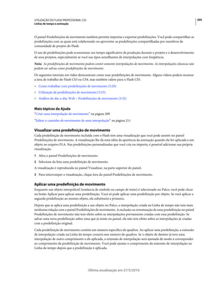 UTILIZAÇÃO DO FLASH PROFESSIONAL CS5                                                                                   205
Linhas de tempo e animação



O painel Predefinições de movimento também permite importar e exportar predefinições. Você pode compartilhar as
predefinições com as quais está colaborando ou aproveitar as predefinições compartilhadas por membros da
comunidade de projeto do Flash.
O uso de predefinições pode economizar um tempo significativo de produção durante o projeto e o desenvolvimento
de seus projetos, especialmente se você usa tipos semelhantes de interpolações com freqüência.
Nota: As predefinições de movimento podem conter somente interpolações de movimento. As interpolações clássicas não
podem ser salvas como predefinições de movimento.
Os seguintes tutoriais em vídeo demonstram como usar predefinições de movimento. Alguns vídeos podem mostrar
a área de trabalho do Flash CS3 ou CS4, mas também valem para o Flash CS5.
• Como trabalhar com predefinições de movimento (3:29)
• Utilização de predefinições de movimento (3:25)
• Atalhos do dia-a-dia: Web – Predefinições de movimento (3:32)

Mais tópicos da Ajuda
“Criar uma interpolação de movimento” na página 209
“Editar o caminho de movimento de uma interpolação” na página 211

Visualizar uma predefinição de movimento
Cada predefinição de movimento incluída com o Flash tem uma visualização que você pode assistir no painel
Predefinições de movimento. A visualização lhe dá uma idéia da aparência da animação quando ela for aplicada a um
objeto no arquivo FLA. Nas predefinições personalizadas que você cria ou importa, é possível adicionar sua própria
visualização.
1 Abra o painel Predefinições de movimento.
2 Selecione da lista uma predefinição de movimento.
A visualização é reproduzida no painel Visualizar, na parte superior do painel.
3 Para interromper a visualização, clique fora do painel Predefinições de movimento.


Aplicar uma predefinição de movimento
Enquanto um objeto interpolável (instância de símbolo ou campo de texto) é selecionado no Palco, você pode clicar
no botão Aplicar para aplicar uma predefinição. Você só pode aplicar uma predefinição por objeto. Se você aplicar a
segunda predefinição ao mesmo objeto, ela substituirá a primeira.
Depois que se aplica uma predefinição a um objeto no Palco, a interpolação criada na Linha de tempo não tem mais
nenhuma relação com o painel Predefinições de movimento. A exclusão ou renomeação de uma predefinição no painel
Predefinições de movimento não tem efeito sobre as interpolações previamente criadas com essa predefinição. Se
salvar uma nova predefinição sobre uma que já existe no painel, ela não tem efeito sobre as interpolações já criadas
com a predefinição original.
Cada predefinição de movimento contém um número específico de quadros. Ao aplicar uma predefinição, a extensão
de interpolação criada na Linha do tempo conterá esse número de quadros. Se o objeto de destino já teve uma
interpolação de outro comprimento a ele aplicada, a extensão de interpolação será ajustada de modo a corresponder
ao comprimento da predefinição de movimento. Você pode ajustar o comprimento da extensão de interpolação na
Linha do tempo depois que a predefinição é aplicada.




                                       Última atualização em 27/5/2010
 