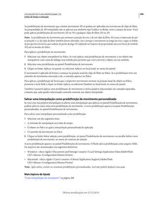 UTILIZAÇÃO DO FLASH PROFESSIONAL CS5                                                                                       206
Linhas de tempo e animação



As predefinições de movimento que contêm movimento 3D só podem ser aplicadas em ocorrências de clipe de filme.
As propriedades de 3D interpolado não se aplicam aos símbolos tipo Gráfico ou Botão, nem a campos de texto. Você
pode aplicar predefinições de movimento 2D ou 3D a qualquer clipe de filme 2D ou 3D.
Nota: As predefinições de movimento que animam a posição do eixo z de um clipe de filme 3D causa a impressão de que
as posições x e y do clipe de filme também foram alteradas. Isso é porque o movimento ao longo do eixo z segue as linhas
de perspectiva invisíveis que radiam do ponto de fuga 3D (definido no Inspetor de propriedades da ocorrência do símbolo
3D) até as bordas do Palco.
Para aplicar a predefinição de movimento:
1 Selecione um objeto interpolável no Palco. Se você aplicar uma predefinição de movimento a um objeto não
   interpolável, uma caixa de diálogo será exibida para permitir que você converta o objeto em um símbolo.
2 Selecione uma predefinição no painel Predefinições de movimento.
3 Clique no botão Aplicar, no painel, ou selecione Aplicar no local atual, no menu do painel.
O movimento é aplicado de forma a começar na posição atual do clipe de filme no Palco. Se a predefinição tiver um
caminho de movimento associado a ele, o caminho aparece no Palco.
Para aplicar a predefinição de forma que o respectivo movimento termine na posição atual do objeto no Palco,
pressione a tecla Shift e clique no botão Aplicar ou selecione Finalizar no local atual, no menu do painel.
Também é possível aplicar uma predefinição de movimento a vários quadros selecionados em camadas separadas,
contanto que cada quadro selecionado contenha somente um objeto interpolado.

Salvar uma interpolação como predefinição de movimento personalizado
Se você criar sua própria interpolação ou alterar uma interpolação que aplicou no painel Predefinições de movimento,
poderá salvá-la como uma nova predefinição de movimento. A nova predefinição aparece na pasta Predefinições
personalizadas, no painel Predefinições de movimento.
Para salvar uma interpolação personalizada como predefinição:
1 Selecione um dos seguintes itens:
• A extensão de interpolação na Linha de tempo
• O objeto no Palco ao qual a interpolação personalizada foi aplicada
• O caminho de movimento no Palco
2 Clique no botão Salvar seleção como predefinição, no painel Predefinições de movimento, ou escolha Salvar como
   predefinição de movimento, no menu de contexto da seleção.
A nova predefinição aparece no painel Predefinições de movimento. O Flash salva a predefinição como arquivo XML.
Os arquivos são armazenados nos seguintes diretórios:
• Windows: <disco rígido>Documents and Settings<usuário>Local SettingsApplication DataAdobeFlash
  CS5<idioma>ConfigurationMotion Presets
• Macintosh: <disco rígido>/Users/<usuário>/Library/Application Support/Adobe/Flash
  CS5/<idioma>/Configuration/Motion Presets/
Nota: Após salvar, excluir ou renomear predefinições personalizadas, você não poderá desfazer essa ação.


Mais tópicos da Ajuda
“Criar interpolações de movimento” na página 208




                                        Última atualização em 27/5/2010
 