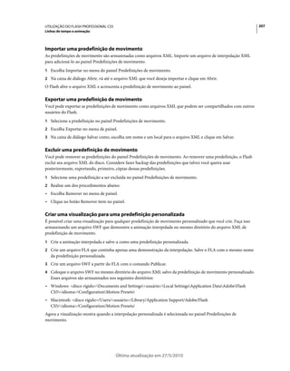 UTILIZAÇÃO DO FLASH PROFESSIONAL CS5                                                                               207
Linhas de tempo e animação




Importar uma predefinição de movimento
As predefinições de movimento são armazenadas como arquivos XML. Importe um arquivo de interpolação XML
para adicioná-lo ao painel Predefinições de movimento.
1 Escolha Importar no menu do painel Predefinições de movimento.
2 Na caixa de diálogo Abrir, vá até o arquivo XML que você deseja importar e clique em Abrir.
O Flash abre o arquivo XML e acrescenta a predefinição de movimento ao painel.

Exportar uma predefinição de movimento
Você pode exportar as predefinições de movimento como arquivos XML que podem ser compartilhados com outros
usuários do Flash.
1 Selecione a predefinição no painel Predefinições de movimento.
2 Escolha Exportar no menu de painel.
3 Na caixa de diálogo Salvar como, escolha um nome e um local para o arquivo XML e clique em Salvar.


Excluir uma predefinição de movimento
Você pode remover as predefinições do painel Predefinições de movimento. Ao remover uma predefinição, o Flash
exclui seu arquivo XML do disco. Considere fazer backup das predefinições que talvez você queira usar
posteriormente, exportando, primeiro, cópias dessas predefinições.
1 Selecione uma predefinição a ser excluída no painel Predefinições de movimento.
2 Realize um dos procedimentos abaixo:
• Escolha Remover no menu de painel.
• Clique no botão Remover item no painel.

Criar uma visualização para uma predefinição personalizada
É possível criar uma visualização para qualquer predefinição de movimento personalizado que você crie. Faça isso
armazenando um arquivo SWF que demonstre a animação interpolada no mesmo diretório do arquivo XML de
predefinição de movimento.
1 Crie a animação interpolada e salve-a como uma predefinição personalizada.
2 Crie um arquivo FLA que continha apenas uma demonstração da interpolação. Salve o FLA com o mesmo nome
   da predefinição personalizada.
3 Crie um arquivo SWF a partir do FLA com o comando Publicar.
4 Coloque o arquivo SWF no mesmo diretório do arquivo XML salvo da predefinição de movimento personalizado.
   Esses arquivos são armazenados nos seguintes diretórios:
• Windows: <disco rígido>Documents and Settings<usuário>Local SettingsApplication DataAdobeFlash
  CS5<idioma>ConfigurationMotion Presets
• Macintosh: <disco rígido>/Users/<usuário>/Library/Application Support/Adobe/Flash
  CS5/<idioma>/Configuration/Motion Presets/
Agora a visualização mostra quando a interpolação personalizada é selecionada no painel Predefinições de
movimento.




                                       Última atualização em 27/5/2010
 