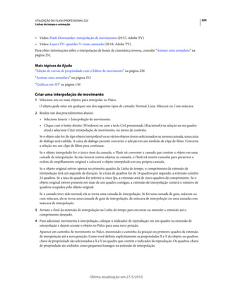 UTILIZAÇÃO DO FLASH PROFESSIONAL CS5                                                                                    209
Linhas de tempo e animação



• Vídeo: Flash Downunder: interpolação de movimentos (29:57, Adobe TV)
• Vídeo: Layers TV: episódio 71: texto animado (20:19, Adobe TV)
Para obter informações sobre a interpolação de bones de cinemática inversa, consulte “Animar uma armadura” na
página 252.


Mais tópicos da Ajuda
“Edição de curvas de propriedade com o Editor de movimento” na página 220
“Animar uma armadura” na página 252
“Gráficos em 3D” na página 150

Criar uma interpolação de movimento
1 Selecione um ou mais objetos para interpolar no Palco.
   O objeto pode estar em qualquer um dos seguintes tipos de camada: Normal, Guia, Máscara ou Com máscara.
2 Realize um dos procedimentos abaixo:
   • Selecione Inserir > Interpolação de movimento.
   • Clique com o botão direito (Windows) ou com a tecla Ctrl pressionada (Macintosh) na seleção ou no quadro
     atual e selecione Criar interpolação de movimento, no menu de contexto.
   Se o objeto não for do tipo objeto interpolável ou se vários objetos forem selecionados na mesma camada, uma caixa
   de diálogo será exibida. A caixa de diálogo permite converter a seleção em um símbolo de clipe de filme. Converta
   a seleção em um clipe de filme para continuar.
   Se o objeto interpolado for o único item da camada, o Flash irá converter a camada que contém o objeto em uma
   camada de interpolação. Se não houver outros objetos na camada, o Flash irá inserir camadas para preservar a
   ordem de empilhamento original e colocará o objeto interpolado em sua própria camada.
   Se o objeto original estiver apenas no primeiro quadro da Linha do tempo, o comprimento da extensão de
   interpolação terá um segundo de duração. Se a taxa de quadros for de 24 quadros por segundo, a extensão contém
   24 quadros. Se a taxa de quadros for inferior a cinco fps, a extensão será de cinco quadros de comprimento. Se o
   objeto original estiver presente em mais de um quadro contíguo, a extensão de interpolação conterá o número de
   quadros ocupados pelo objeto original.
   Se a camada tiver sido normal, ela se torna uma camada de interpolação. Se foi uma camada de guia, máscara ou
   com máscara, ela se torna uma camada de guia de interpolação, de máscara de interpolação ou uma camada com
   máscara de interpolação.
3 Arraste o final da extensão de interpolação na Linha de tempo para encurtar ou estender a extensão até o
   comprimento desejado.
4 Para adicionar movimento à interpolação, coloque o indicador de reprodução em um quadro na extensão de
   interpolação e depois arraste o objeto no Palco para uma nova posição.
   Aparece um caminho de movimento no Palco, mostrando o caminho da posição no primeiro quadro da extensão
   de interpolação até a nova posição. Como você definiu explicitamente as propriedades X e Y do objeto, os quadros-
   chave de propriedade são adicionados a X e Y no quadro que contém o indicador de reprodução. Os quadros-chave
   de propriedade são exibidos como pequenos losangos na extensão de interpolação.




                                       Última atualização em 27/5/2010
 