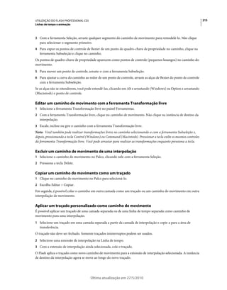 UTILIZAÇÃO DO FLASH PROFESSIONAL CS5                                                                                  213
Linhas de tempo e animação



3 Com a ferramenta Seleção, arraste qualquer segmento do caminho de movimento para remodelá-lo. Não clique
   para selecionar o segmento primeiro.
4 Para expor os pontos de controle de Bezier de um ponto de quadro-chave de propriedade no caminho, clique na
   ferramenta Subseleção e clique no caminho.
Os pontos de quadro-chave de propriedade aparecem como pontos de controle (pequenos losangos) no caminho do
movimento.
5 Para mover um ponto de controle, arraste-o com a ferramenta Subseleção.
6 Para ajustar a curva do caminho ao redor de um ponto de controle, arraste as alças de Bezier do ponto de controle
   com a ferramenta Subseleção.
Se as alças não se estenderem, você pode estendê-las, clicando em Alt e arrastando (Windows) ou Option e arrastando
(Macintosh) o ponto de controle.

Editar um caminho de movimento com a ferramenta Transformação livre
1 Selecione a ferramenta Transformação livre no painel Ferramentas.
2 Com a ferramenta Transformação livre, clique no caminho de movimento. Não clique na instância de destino da
   interpolação.
3 Escale, incline ou gire o caminho com a ferramenta Transformação livre.
Nota: Você também pode realizar transformações livres no caminho selecionando-o com a ferramenta Subseleção e,
depois, pressionando a tecla Control (Windows) ou Command (Macintosh). Pressionar a tecla exibe os mesmos controles
da ferramenta Transformação livre. Você pode arrastar para realizar as transformações enquanto pressiona a tecla.

Excluir um caminho de movimento de uma interpolação
1 Selecione o caminho do movimento no Palco, clicando nele com a ferramenta Seleção.
2 Pressione a tecla Delete.


Copiar um caminho do movimento como um traçado
1 Clique no caminho do movimento no Palco para selecioná-lo.
2 Escolha Editar > Copiar.
Em seguida, é possível colar o caminho em outra camada como um traçado ou um caminho do movimento em outra
interpolação de movimento.

Aplicar um traçado personalizado como caminho de movimento
É possível aplicar um traçado de uma camada separada ou de uma linha de tempo separada como caminho de
movimento para uma interpolação.
1 Selecione um traçado em uma camada separada a partir da camada de interpolação e copie-a para a área de
   transferência.
O traçado não deve ser fechado. Somente traçados ininterruptos podem ser usados.
2 Selecione uma extensão de interpolação na Linha de tempo.
3 Com a extensão de interpolação ainda selecionada, cole o traçado.
O Flash aplica o traçado como novo caminho de movimento para a extensão de interpolação selecionada. A instância
de destino da interpolação agora se move ao longo do novo traçado.




                                       Última atualização em 27/5/2010
 