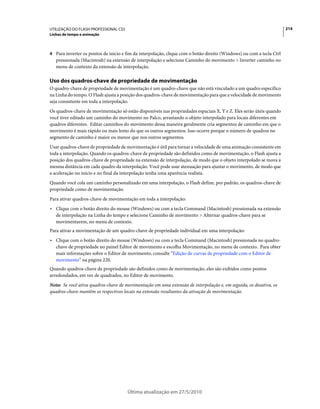 UTILIZAÇÃO DO FLASH PROFESSIONAL CS5                                                                                  214
Linhas de tempo e animação



4 Para inverter os pontos de início e fim da interpolação, clique com o botão direito (Windows) ou com a tecla Ctrl
   pressionada (Macintosh) na extensão de interpolação e selecione Caminho do movimento > Inverter caminho no
   menu de contexto da extensão de interpolação.

Uso dos quadros-chave de propriedade de movimentação
O quadro-chave de propriedade de movimentação é um quadro-chave que não está vinculado a um quadro específico
na Linha do tempo. O Flash ajusta a posição dos quadros-chave de movimentação para que a velocidade de movimento
seja consistente em toda a interpolação.
Os quadros-chave de movimentação só estão disponíveis nas propriedades espaciais X, Y e Z. Eles serão úteis quando
você tiver editado um caminho do movimento no Palco, arrastando o objeto interpolado para locais diferentes em
quadros diferentes. Editar caminhos do movimento dessa maneira geralmente cria segmentos de caminho em que o
movimento é mais rápido ou mais lento do que os outros segmentos. Isso ocorre porque o número de quadros no
segmento de caminho é maior ou menor que nos outros segmentos.
Usar quadros-chave de propriedade de movimentação é útil para tornar a velocidade de uma animação consistente em
toda a interpolação. Quando os quadros-chave de propriedade são definidos como de movimentação, o Flash ajusta a
posição dos quadros-chave de propriedade na extensão de interpolação, de modo que o objeto interpolado se mova a
mesma distância em cada quadro da interpolação. Você pode usar atenuação para ajustar o movimento, de modo que
a aceleração no início e no final da interpolação tenha uma aparência realista.
Quando você cola um caminho personalizado em uma interpolação, o Flash define, por padrão, os quadros-chave de
propriedade como de movimentação.
Para ativar quadros-chave de movimentação em toda a interpolação:
• Clique com o botão direito do mouse (Windows) ou com a tecla Command (Macintosh) pressionada na extensão
  de interpolação na Linha do tempo e selecione Caminho de movimento > Alternar quadros-chave para se
  movimentarem, no menu de contexto.
Para ativar a movimentação de um quadro-chave de propriedade individual em uma interpolação:
• Clique com o botão direito do mouse (Windows) ou com a tecla Command (Macintosh) pressionada no quadro-
  chave de propriedade no painel Editor de movimento e escolha Movimentação, no menu de contexto. Para obter
  mais informações sobre o Editor de movimento, consulte “Edição de curvas de propriedade com o Editor de
  movimento” na página 220.
Quando quadros-chave de propriedade são definidos como de movimentação, eles são exibidos como pontos
arredondados, em vez de quadrados, no Editor de movimento.
Nota: Se você ativa quadros-chave de movimentação em uma extensão de interpolação e, em seguida, os desativa, os
quadros-chave mantêm os respectivos locais na extensão resultantes da ativação de movimentação.




                                       Última atualização em 27/5/2010
 