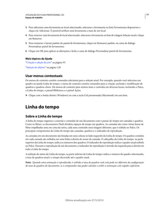 UTILIZAÇÃO DO FLASH PROFESSIONAL CS5                                                                                    17
Espaço de trabalho



3 Para adicionar uma ferramenta ao local selecionado, selecione a ferramenta na lista Ferramentas disponíveis e
   clique em Adicionar. É possível atribuir uma ferramenta a mais de um local.
4 Para remover uma ferramenta do local selecionado, selecione a ferramenta na lista de rolagem Seleção atual e clique
   em Remover.
5 Para restaurar o layout padrão do painel de ferramentas, clique em Restaurar padrão, na caixa de diálogo
   Personalizar painel de ferramentas.
6 Clique em OK para aplicar as alterações e feche a caixa de diálogo Personalizar painel de ferramentas.


Mais tópicos da Ajuda
“Criação e edição da arte” na página 93
“Seleção de objetos” na página 128


Usar menus contextuais
Os menus de contexto contêm comandos relevantes para a seleção atual. Por exemplo, quando você seleciona um
quadro na janela Linha do tempo, o menu de contexto contém comandos para a criação, exclusão e modificação de
quadros e quadros-chave. Há menus de contexto para muitos itens e controles em diversos locais, incluindo o Palco,
a Linha do tempo, o painel Biblioteca e o painel Ações.
❖ Clique com o botão direito (Windows) ou com a tecla Ctrl pressionada (Macintosh) em um item.




Linha do tempo
Sobre a Linha do tempo
A linha do tempo organiza e controla o conteúdo de um documento com o passar do tempo em camadas e quadros.
Como os filmes, os documentos Flash dividem espaços de tempo em quadros. As camadas são como várias faixas de
filme empilhadas uma em cima da outra, cada uma contendo uma imagem diferente, que é exibida no Palco. Os
principais componentes da Linha do tempo são camadas, quadros e o indicador de reprodução.
As camadas em um documento são listadas em uma coluna no lado esquerdo da Linha do tempo. Os quadros contidos
em cada camada são exibidos em uma linha à direita do nome da camada. O cabeçalho da Linha do tempo, na parte
superior da Linha do tempo, indica os números dos quadros. O indicador de reprodução indica o quadro atual exibido
no Palco. Durante a reprodução de um documento, o indicador de reprodução é movido da esquerda para a direita em
toda a Linha do tempo.
A exibição de status da Linha do tempo, na parte inferior da Linha do tempo, indica o número do quadro selecionado,
a taxa de quadros atual e o tempo decorrido até o quadro atual.
Nota: Quando uma animação é reproduzida, é exibida a taxa de quadros real; esta pode ser diferente da configuração
de taxa de quadros do documento, se o computador não puder calcular e exibir a animação com rapidez suficiente.




                                          Última atualização em 27/5/2010
 