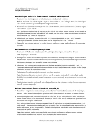 UTILIZAÇÃO DO FLASH PROFESSIONAL CS5                                                                                       216
Linhas de tempo e animação




Movimentação, duplicação ou exclusão de extensões de interpolação
• Para mover uma extensão para um novo local na mesma camada, arraste a extensão.
   Nota: O bloqueio de uma camada impede a edição no Palco, mas não na Linha de tempo. Mover uma extensão para
   cima de outra consome os quadros sobrepostos da segunda extensão.
• Para mover uma extensão de interpolação para uma camada diferente, arraste a extensão para a camada ou copie e
  cole a extensão na nova camada..
   Você pode arrastar uma extensão de interpolação para cima de uma camada normal existente, de uma camada de
   interpolação, de uma camada de máscara ou de uma camada com máscara. Se a nova camada for uma camada vazia
   normal, torna-se uma camada de interpolação.
• Para duplicar uma extensão, arraste-a com a tecla Alt (Windows) pressionada ou com a tecla Command
  (Macintosh) pressionada, para um novo local na Linha do tempo, ou copie e cole a extensão.
• Para excluir uma extensão, selecione-a e escolha Remover quadros ou Limpar quadros do menu de contexto da
  extensão.

Editar extensões de interpolação adjacentes
• Para mover a linha divisória entre duas extensões de interpolação contíguas, arraste a linha divisória.
   Cada interpolação é recalculada.
• Para separar os quadros iniciais e finais adjacentes de duas extensões de interpolação contíguas, arraste, com a tecla
  Alt (Windows) pressionada ou a tecla Command (Macintosh) pressionada, o quadro inicial da segunda extensão.
   Isso permite criar espaço para os quadros entre as duas extensões.
• Para dividir uma extensão de interpolação em duas extensões separadas, mantenha pressionada a tecla Ctrl
  (Windows) ou Command (Macintosh) enquanto clica em um único quadro na extensão e, depois, escolha Dividir
  movimento, no menu de contexto da extensão.
   As duas extensões de interpolação têm a mesma ocorrência de destino.
   Nota: Não é possível dividir o movimento se houver mais de um quadro selecionado. Se a interpolação que foi
   dividida tiver a atenuação aplicada, as duas interpolações menores poderão não apresentar o mesmo movimento que
   o original.
• Para juntar duas extensões contínuas de interpolação, selecione as duas extensões e escolha Unir movimentos no
  menu de contexto da extensão.

Editar o comprimento de uma extensão de interpolação
• Para alterar o comprimento de uma animação, arraste a borda esquerda ou direita da extensão de interpolação.
   Arrastar a borda de uma extensão para os quadros de outra extensão substitui os quadros da segunda extensão.
• Para ampliar a presença de um objeto interpolado no Palco além de uma das extremidades de sua interpolação,
  arraste um dos quadros finais da extensão de interpolação usando a tecla Shift. O Flash adiciona quadros ao final
  da extensão sem interpolar esses quadros.
   Você também pode selecionar um quadro após a extensão de interpolação na mesma camada e pressionar F6. O
   Flash estende a extensão de interpolação e adiciona um quadro-chave de propriedade de todas as propriedades ao
   quadro selecionado. Se você pressionar F5, o Flash adicionará quadros, mas não adicionará um quadro-chave de
   propriedade ao quadro selecionado.
   Nota: Para adicionar quadros estáticos ao final de uma extensão imediatamente adjacente a outra extensão,
   primeiramente mova a extensão adjacente para criar espaço para os novos quadros.



                                        Última atualização em 27/5/2010
 