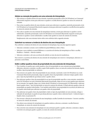 UTILIZAÇÃO DO FLASH PROFESSIONAL CS5                                                                                  217
Linhas de tempo e animação




Adição ou remoção de quadros em uma extensão de interpolação
• Para remover os quadros dentro de uma extensão, mantenha pressionada a tecla Ctrl (Windows) ou Command
  (Macintosh) enquanto arrasta para selecionar os quadros e escolha Remover quadros no menu de contexto da
  extensão.
• Para cortar os quadros dentro de uma extensão, arraste para selecionar os quadros, mantenha pressionada a tecla
  Ctrl (Windows) ou Command (Macintosh) enquanto arrasta para selecionar os quadros e escolha Recortar quadros
  no menu de contexto da extensão.
• Para colar os quadros em uma extensão de interpolação existente, arraste para selecionar os quadros a serem
  substituídos, mantenha pressionada a tecla Ctrl (Windows) ou Command (Macintosh) enquanto arrasta para
  selecionar os quadros a serem substituídos e escolha Colar quadros no menu de contexto da extensão.
   Simplesmente colar uma extensão inteira sobre outra substitui toda a segunda extensão.

Substituir ou remover a instância de destino de uma interpolação
Para substituir a instância de destino de uma extensão de interpolação, faça uma das seguintes opções:
• Selecione a extensão e arraste o novo símbolo do painel Biblioteca sobre o Palco.
• Selecione o novo símbolo no painel Biblioteca e a ocorrência de destino da interpolação no Palco e escolha
  Modificar > Símbolo > Alternar símbolo.
• Selecione a extensão e cole uma ocorrência de símbolo ou texto da área de transferência.
Para remover a ocorrência de destino de uma extensão de interpolação sem remover a interpolação, selecione-a e
pressione a tecla Delete.

Exibir e editar quadros-chave de propriedade de uma extensão de interpolação
• Para visualizar os quadros que contêm quadros-chave de propriedade em uma extensão para propriedades
  diferentes, selecione a extensão e escolha a opção Exibir quadros-chave, no menu de contexto da extensão; depois,
  escolha o tipo de propriedade no submenu.
• Para remover um quadro-chave de propriedade de uma extensão, mantendo a tecla Ctrl (Windows) ou a tecla
  Command (Macintosh) pressionada, clique no quadro-chave da propriedade e selecione Limpar quadro-chave
  para o tipo de propriedade de que deseja excluir o quadro-chave.
• Para adicionar quadros-chave de propriedade de um tipo de propriedade específico a uma extensão, mantendo a
  tecla Ctrl (Windows) ou tecla Command (Macintosh) pressionada, clique em um ou mais quadros para selecioná-
  los na extensão. Em seguida, clique com o botão direito (Windows) ou pressionando Ctrl (Macintosh) e selecione
  Inserir quadro-chave > tipo de propriedade no menu de contexto da extensão. O Flash adiciona quadros-chave de
  propriedade aos quadros selecionados. Você também pode definir uma propriedade da ocorrência de destino em
  um quadro selecionado para adicionar um quadro-chave de propriedade.
• Para adicionar um quadro-chave de propriedade a todos os tipos de propriedades em uma extensão, coloque o
  indicador de reprodução no quadro em que deseja adicionar o quadro-chave e selecione Inserir > Linha do tempo >
  Quadro-chave, ou pressione F6.
• Para inverter a direção de movimento de uma interpolação, escolha Caminho do movimento > Inverter caminho,
  no menu de contexto da extensão.
• Para alterar uma extensão de interpolação em quadros estáticos, selecione a extensão e escolha Remover
  interpolação, no menu de contexto da extensão.
• Para converter uma extensão de interpolação em uma animação quadro a quadro, selecione a extensão e, depois,
  Converter em animação quadro a quadro, no menu de contexto da extensão.




                                       Última atualização em 27/5/2010
 