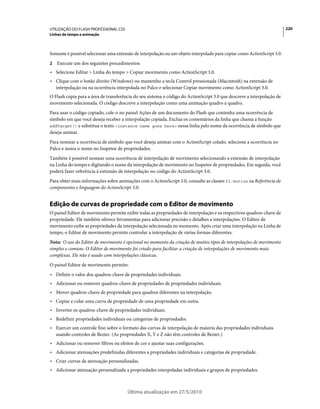 UTILIZAÇÃO DO FLASH PROFESSIONAL CS5                                                                                     220
Linhas de tempo e animação



Somente é possível selecionar uma extensão de interpolação ou um objeto interpolado para copiar como ActionScript 3.0.
2   Execute um dos seguintes procedimentos:
• Selecione Editar > Linha do tempo > Copiar movimento como ActionScript 3.0.
• Clique com o botão direito (Windows) ou mantenho a tecla Control pressionada (Macintosh) na extensão de
  interpolação ou na ocorrência interpolada no Palco e selecionar Copiar movimento como ActionScript 3.0.
O Flash copia para a área de transferência do seu sistema o código do ActionScript 3.0 que descreve a interpolação de
movimento selecionada. O código descreve a interpolação como uma animação quadro a quadro.
Para usar o código copiado, cole-o no painel Ações de um documento do Flash que contenha uma ocorrência de
símbolo em que você deseja receber a interpolação copiada. Exclua os comentários da linha que chama a função
addTarget() e substitua o texto <instance name goes here> nessa linha pelo nome da ocorrência de símbolo que
deseja animar.
Para nomear a ocorrência de símbolo que você deseja animar com o ActionScript colado, selecione a ocorrência no
Palco e insira o nome no Inspetor de propriedades.
Também é possível nomear uma ocorrência de interpolação de movimento selecionando a extensão de interpolação
na Linha do tempo e digitando o nome da interpolação de movimento no Inspetor de propriedades. Em seguida, você
poderá fazer referência à extensão de interpolação no código do ActionScript 3.0.
Para obter mais informações sobre animações com o ActionScript 3.0, consulte as classes fl.motion na Referência de
componentes e linguagem do ActionScript 3.0.


Edição de curvas de propriedade com o Editor de movimento
O painel Editor de movimento permite exibir todas as propriedades de interpolação e os respectivos quadros-chave de
propriedade. Ele também oferece ferramentas para adicionar precisão e detalhes a interpolações. O Editor de
movimento exibe as propriedades da interpolação selecionada no momento. Após criar uma interpolação na Linha de
tempo, o Editor de movimento permite controlar a interpolação de várias formas diferentes.
Nota: O uso do Editor de movimento é opcional no momento da criação de muitos tipos de interpolações de movimento
simples e comuns. O Editor de movimento foi criado para facilitar a criação de interpolações de movimento mais
complexas. Ele não é usado com interpolações clássicas.
O painel Editor de movimento permite:
• Definir o valor dos quadros-chave de propriedades individuais.
• Adicionar ou remover quadros-chave de propriedades de propriedades individuais.
• Mover quadros-chave de propriedade para quadros diferentes na interpolação.
• Copiar e colar uma curva de propriedade de uma propriedade em outra.
• Inverter os quadros-chave de propriedades individuais.
• Redefinir propriedades individuais ou categorias de propriedades.
• Exercer um controle fino sobre o formato das curvas de interpolação de maioria das propriedades individuais
  usando controles de Bezier. (As propriedades X, Y e Z não têm controles de Bezier.)
• Adicionar ou remover filtros ou efeitos de cor e ajustar suas configurações.
• Adicionar atenuações predefinidas diferentes a propriedades individuais e categorias de propriedade.
• Criar curvas de atenuação personalizadas.
• Adicionar atenuação personalizada a propriedades interpoladas individuais e grupos de propriedades.



                                       Última atualização em 27/5/2010
 