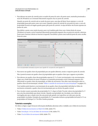UTILIZAÇÃO DO FLASH PROFESSIONAL CS5                                                                                   224
Linhas de tempo e animação



• Para alternar um ponto de controle entre os modos de ponto de canto e de ponto suave, mantenha pressionada a
  tecla Alt (Windows) ou Command (Macintosh) enquanto clica no ponto de controle.
   Quando um ponto de controle está no modo de ponto suave, suas alças de Bezier ficam expostas e a curva de
   propriedade passa pelo ponto como curva suave. Quando o ponto de controle for um ponto de canto, a curva de
   propriedade formará um ângulo quando passar pelo ponto de controle. As alças de Bezier não ficarão expostas em
   pontos de canto.
   Para definir o ponto como modo de ponto suave você também pode clicar com o botão direito do mouse
   (Windows) ou manter a tecla Command (Macintosh) pressionada enquanto clica no ponto de controle e seleciona
   Ponto suave, Suavizar à direita ou Suavizar à esquerda. Para definir o ponto como modo de ponto de canto, escolha
   Ponto de canto.




   Curva de propriedade mostrando um ponto suave (quadro 8) e um ponto de canto (quadro 17).


• Para mover um quadro-chave de propriedade para um quadro diferente, arraste o respectivo ponto de controle.
   Não é possível arrastar um quadro-chave de propriedades após os quadros-chave que o seguem ou precedem.
• Para alternar um quadro-chave das propriedades espaciais X, Y e Z entre movimentação e não-movimentação,
  clique com o botão direito do mouse (Windows) ou mantenha pressionada a tecla Command enquanto clica
  (Macintosh) no quadro-chave de propriedade, no Editor de movimento. Para obter mais informações sobre os
  quadros-chave de movimentação, consulte “Editar o caminho de movimento de uma interpolação” na página 211.
   Você também pode desativar a movimentação de um quadro-chave de propriedade individual no Editor de
   movimento arrastando o quadro-chave de movimentação para um divisor de quadro vertical.
• Para vincular os pares associados das propriedades X e Y, clique no botão Vincular valores da propriedade X e Y
  para uma das propriedades que deseja vincular. Quando as propriedades são vinculadas, seus valores são
  restringidas para que a relação entre elas seja preservada quando você especificar um valor para uma das
  propriedades vinculadas. Exemplos de propriedades X e Y associadas incluem as propriedades da Escala X e Y e as
  propriedades de Desfoque X e Y do filtro Sombra projetada.

Tutoriais e exemplos
Os vídeos e artigos a seguir fornecem informações detalhadas adicionais sobre o trabalho com o Editor de movimento.
• Vídeo: O Editor de movimento no Flash CS4 (5:08, Adobe TV)
• Vídeo: Introdução: 14 Uso do Editor de movimento (3:40, Adobe TV)
• Vídeo: Uso do Editor de movimento (6:08, Adobe TV)



                                           Última atualização em 27/5/2010
 