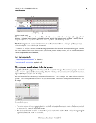 UTILIZAÇÃO DO FLASH PROFESSIONAL CS5                                                                                                 18
Espaço de trabalho



                              A    B


                                                                                    E
C



                                                                                    F
D
                                                                                   G




                               H       I    J      K     L
Partes da Linha do tempo
A. Indicador de reprodução B. Quadro-chave vazio C. Cabeçalho da Linha do tempo D. Ícone da camada de guia E. Menu pop-up Exibição
de quadros F. Animação quadro a quadro G. Animação interpolada H. Botão Rolar até o indicador de reprodução I. Botões de papel de
transparência J. Indicador de quadro atual K. Indicador de taxa de quadros L. Indicador de tempo decorrido


A Linha do tempo mostra onde a animação ocorre em um documento, incluindo a animação quadro a quadro, a
animação interpolada e os caminhos de movimento.
Os controles na seção de camadas da Linha do tempo permitem ocultar, mostrar, bloquear ou desbloquear camadas,
bem como exibir o conteúdo das camadas como contornos. É possível arrastar quadros para um novo local na mesma
camada, ou para uma camada diferente.


Mais tópicos da Ajuda
“Trabalho com linhas do tempo” na página 185
“Interpolações de movimento” na página 201


Alteração da aparência da linha de tempo
Por padrão, a Linha do tempo aparece abaixo da janela do documento principal. Para alterar sua posição, desconecte
a Linha do tempo da janela do documento e a faça flutuar na própria janela ou encaixe-a em outro painel selecionado.
É possível também ocultar a Linha do tempo.
Para alterar o número de camadas e quadros visíveis, redimensione a Linha do tempo. Para exibir camadas adicionais,
quando a Linha do tempo tiver mais camadas do que é possível exibir, use as barras de rolagem no lado direito da Linha
do tempo.




Arrastar a Linha do tempo


• Para mover a Linha do tempo quando ela estiver encaixada na janela do documento, arraste a aba da barra de título
  no canto superior esquerdo da Linha do tempo.
• Para encaixar uma Linha do tempo desencaixada na janela do aplicativo, arraste a aba da barra de título para a parte
  superior ou inferior da janela do documento.


                                           Última atualização em 27/5/2010
 