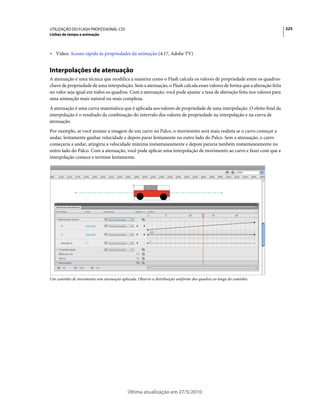 UTILIZAÇÃO DO FLASH PROFESSIONAL CS5                                                                                      225
Linhas de tempo e animação



• Vídeo: Acesso rápido às propriedades da animação (4:17, Adobe TV)


Interpolações de atenuação
A atenuação é uma técnica que modifica a maneira como o Flash calcula os valores de propriedade entre os quadros-
chave de propriedade de uma interpolação. Sem a atenuação, o Flash calcula esses valores de forma que a alteração feita
no valor seja igual em todos os quadros. Com a atenuação, você pode ajustar a taxa de alteração feita nos valores para
uma animação mais natural ou mais complexa.
A atenuação é uma curva matemática que é aplicada aos valores de propriedade de uma interpolação. O efeito final da
interpolação é o resultado da combinação do intervalo dos valores de propriedade na interpolação e na curva de
atenuação.
Por exemplo, se você animar a imagem de um carro no Palco, o movimento será mais realista se o carro começar a
andar, lentamente ganhar velocidade e depois parar lentamente no outro lado do Palco. Sem a atenuação, o carro
começaria a andar, atingiria a velocidade máxima instantaneamente e depois pararia também instantaneamente no
outro lado do Palco. Com a atenuação, você pode aplicar uma interpolação de movimento ao carro e fazer com que a
interpolação comece e termine lentamente.




Um caminho de movimento sem atenuação aplicada. Observe a distribuição uniforme dos quadros ao longo do caminho.




                                           Última atualização em 27/5/2010
 
