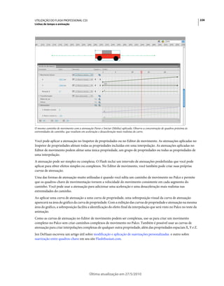 UTILIZAÇÃO DO FLASH PROFESSIONAL CS5                                                                                           226
Linhas de tempo e animação




O mesmo caminho de movimento com a atenuação Parar e Iniciar (Média) aplicada. Observe a concentração de quadros próxima às
extremidades do caminho, que resultam em aceleração e desaceleração mais realistas do carro.


Você pode aplicar a atenuação no Inspetor de propriedades ou no Editor de movimento. As atenuações aplicadas no
Inspetor de propriedades afetam todas as propriedades incluídas em uma interpolação. As atenuações aplicadas no
Editor de movimento podem afetar uma única propriedade, um grupo de propriedades ou todas as propriedades de
uma interpolação.
A atenuação pode ser simples ou complexa. O Flash inclui um intervalo de atenuações predefinidas que você pode
aplicar para obter efeitos simples ou complexos. No Editor de movimento, você também pode criar suas próprias
curvas de atenuação.
Uma das formas de atenuação muito utilizadas é quando você edita um caminho de movimento no Palco e permite
que os quadros-chave de movimentação tornem a velocidade do movimento consistente em cada segmento do
caminho. Você pode usar a atenuação para adicionar uma aceleração e uma desaceleração mais realistas nas
extremidades do caminho.
Ao aplicar uma curva de atenuação a uma curva de propriedade, uma sobreposição visual da curva de atenuação
aparecerá na área do gráfico da curva de propriedade. Com a exibição das curvas de propriedade e atenuação na mesma
área do gráfico, a sobreposição facilita a identificação do efeito final da interpolação que será visto no Palco no teste da
animação.
Como as curvas de atenuação no Editor de movimento podem ser complexas, use-as para criar um movimento
complexo no Palco sem criar caminhos complexos de movimento no Palco. Também é possível usar as curvas de
atenuação para criar interpolações complexas de qualquer outra propriedade, além das propriedades espaciais X, Y e Z.
Jen DeHaan escreveu um artigo útil sobre modificação e aplicação de suavizações personalizadas e outro sobre
suavização entre quadros-chave em seu site Flashthusiast.com.




                                           Última atualização em 27/5/2010
 