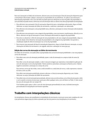 UTILIZAÇÃO DO FLASH PROFESSIONAL CS5                                                                                       228
Linhas de tempo e animação



Para usar atenuações no Editor de movimento, adicione uma curva de atenuação à lista de atenuações disponíveis para
a interpolação selecionada e aplique a atenuação às propriedades de sua preferência. Ao aplicar uma atenuação a
determinada propriedade, uma curva de linha tracejada aparecerá sobreposta na área do gráfico da propriedade. A
curva da linha tracejada mostra o efeito da curva de atenuação sobre os valores reais dessa propriedade da interpolação.
• Para adicionar uma atenuação à lista de atenuações disponíveis para a interpolação selecionada, clique no botão
  Adicionar, na seção Atenuação do Editor de movimento, e selecione a atenuação a ser adicionada.
• Para adicionar uma atenuação a uma propriedade única, selecione a atenuação no menu Atenuação selecionada da
  propriedade.
• Para adicionar uma atenuação a uma categoria de propriedades, como movimento, transformação, efeito de cor ou
  filtros, selecione um tipo de atenuação no menu Atenuação selecionada da categoria da propriedade.
• Para ativar ou desativar o efeito de atenuação de uma propriedade ou de uma categoria de propriedades, clique na
  caixa de seleção Ativar/desativar atenuação da propriedade ou da categoria de propriedades. Isso permite a
  visualização rápida do efeito de atenuação nas curvas de propriedade.
• Para remover uma atenuação da lista de interpolações disponíveis, clique no botão Remover atenuação, na seção
  Atenuações do Editor de movimento e, em seguida, selecione a atenuação no menu pop-up.

Edição das curvas de atenuação no Editor de movimento
No Editor de movimento, você pode editar as propriedades das curvas de atenuação predefinidas e criar suas próprias
curvas de atenuação.
• Para editar uma curva de atenuação predefinida, ajuste o valor da atenuação no campo ao lado do nome da
  atenuação.
   Para obter curvas de atenuação simples, o valor é uma porcentagem que representa a intensidade da aplicação da
   curva de atenuação à curva de propriedade. Valores positivos aumentam a atenuação no final da curva. Valores
   negativos aumentam a atenuação no começo da curva.
   Para atenuar curvas que são ondas, como a onda senoidal ou a onda dente-de-serra, o valor representa o número
   de meios-ciclos na onda.
   Para editar uma atenuação predefinida, primeiro adicione-a à lista de atenuações disponíveis com o botão
   Adicionar, na seção Atenuação do Editor de movimento.
• Para editar uma curva de atenuação personalizada, adicione uma ocorrência dessa curva à lista de atenuações e edite
  a curva usando as mesmas técnicas que usaria para editar qualquer outra curva de Bezier no Flash. O valor inicial
  da curva de atenuação deve ser sempre 0%.
   Você também pode copiar e colar a curva de uma atenuação personalizada em outra, incluindo atenuações
   personalizadas de interpolações movimento separadas.



Trabalho com interpolações clássicas
As interpolações clássicas são semelhantes às interpolações de movimento, exceto por serem mais complexas de criar
e por permitirem alguns tipos de efeitos animados que não são possíveis nas interpolações de movimento.




                                        Última atualização em 27/5/2010
 