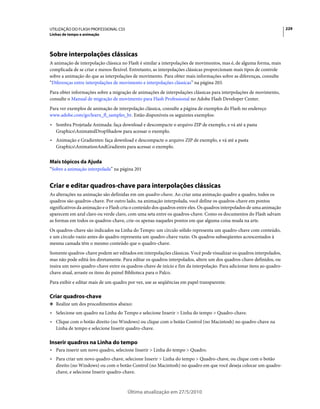 UTILIZAÇÃO DO FLASH PROFESSIONAL CS5                                                                                   229
Linhas de tempo e animação




Sobre interpolações clássicas
A animação de interpolação clássica no Flash é similar a interpolações de movimentos, mas é, de alguma forma, mais
complicada de se criar e menos flexível. Entretanto, as interpolações clássicas proporcionam mais tipos de controle
sobre a animação do que as interpolações de movimento. Para obter mais informações sobre as diferenças, consulte
“Diferenças entre interpolações de movimento e interpolações clássicas” na página 203.
Para obter informações sobre a migração de animações de interpolações clássicas para interpolações de movimento,
consulte o Manual de migração de movimento para Flash Professional no Adobe Flash Developer Center.
Para ver exemplos de animação de interpolação clássica, consulte a página de exemplos do Flash no endereço
www.adobe.com/go/learn_fl_samples_br. Estão disponíveis os seguintes exemplos:
• Sombra Projetada Animada: faça download e descompacte o arquivo ZIP de exemplo, e vá até a pasta
  GraphicsAnimatedDropShadow para acessar o exemplo.
• Animação e Gradientes: faça download e descompacte o arquivo ZIP de exemplo, e vá até a pasta
  GraphicsAnimationAndGradients para acessar o exemplo.


Mais tópicos da Ajuda
“Sobre a animação interpolada” na página 201


Criar e editar quadros-chave para interpolações clássicas
As alterações na animação são definidas em um quadro-chave. Ao criar uma animação quadro a quadro, todos os
quadros são quadros-chave. Por outro lado, na animação interpolada, você define os quadros-chave em pontos
significativos da animação e o Flash cria o conteúdo dos quadros entre eles. Os quadros interpolados de uma animação
aparecem em azul claro ou verde claro, com uma seta entre os quadros-chave. Como os documentos do Flash salvam
as formas em todos os quadros-chave, crie-os apenas naqueles pontos em que alguma coisa muda na arte.
Os quadros-chave são indicados na Linha do Tempo: um círculo sólido representa um quadro-chave com conteúdo,
e um círculo vazio antes do quadro representa um quadro-chave vazio. Os quadros subseqüentes acrescentados à
mesma camada têm o mesmo conteúdo que o quadro-chave.
Somente quadros-chave podem ser editados em interpolações clássicas. Você pode visualizar os quadros interpolados,
mas não pode editá-los diretamente. Para editar os quadros interpolados, altere um dos quadros-chave definidos, ou
insira um novo quadro-chave entre os quadros-chave de início e fim da interpolação. Para adicionar itens ao quadro-
chave atual, arraste os itens do painel Biblioteca para o Palco.
Para exibir e editar mais de um quadro por vez, use as seqüências em papel transparente.

Criar quadros-chave
❖ Realize um dos procedimentos abaixo:

• Selecione um quadro na Linha do Tempo e selecione Inserir > Linha do tempo > Quadro-chave.
• Clique com o botão direito (no Windows) ou clique com o botão Control (no Macintosh) no quadro-chave na
  Linha de tempo e selecione Inserir quadro-chave.

Inserir quadros na Linha do tempo
• Para inserir um novo quadro, selecione Inserir > Linha do tempo > Quadro.
• Para criar um novo quadro-chave, selecione Inserir > Linha do tempo > Quadro-chave, ou clique com o botão
  direito (no Windows) ou com o botão Control (no Macintosh) no quadro em que você deseja colocar um quadro-
  chave, e selecione Inserir quadro-chave.



                                       Última atualização em 27/5/2010
 