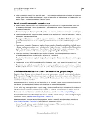UTILIZAÇÃO DO FLASH PROFESSIONAL CS5                                                                                     230
Linhas de tempo e animação



• Para criar um novo quadro-chave, selecione Inserir > Linha do tempo > Quadro-chave em branco, ou clique com
  o botão direito (no Windows) ou com o botão Control (no Macintosh) no quadro em que você deseja colocar um
  quadro-chave, e selecione Inserir quadro-chave em branco.

Excluir ou modificar um quadro ou quadro-chave
• Para excluir um quadro, quadro-chave ou seqüência de quadros, selecione-os e clique com o botão direito (no
  Windows) ou com o botão Control (no Macintosh) e selecione Remover quadros. Os quadros circundantes
  permanecem inalterados.
• Para mover um quadro-chave ou seqüência de quadros e seu conteúdo, selecione-os e arraste para o local desejado.
• Para estender a duração de um quadro-chave, pressione Alt (no Windows) ou Option (no Macintosh) e arraste-o
  até o quadro final da nova seqüência.
• Para copiar e colar um quadro ou seqüência de quadros, selecione-os e escolha Editar > Linha de tempo > Copiar
  quadros. Selecione um quadro ou uma seqüência para substituir e selecione Editar > Linha do tempo > Colar
  quadros.
• Para converter um quadro-chave em um quadro, selecione o quadro-chave e depois Modificar > Linha do tempo
  > Limpar quadro-chave, ou clique com o botão direito (no Windows) ou com o botão Control (no Macintosh) no
  quadro-chave e selecione Limpar quadro-chave. O quadro-chave limpo e todos os quadros até o quadro-chave
  subseqüente são substituídos pelo conteúdo do quadro que precede o quadro-chave limpo.
• Para copiar um quadro-chave ou seqüência de quadros arrastando, selecione-os, pressione a tecla Alt (no
  Windows) ou a tecla Option (no Macintosh) e arraste-os até o novo local.
• Para alterar a extensão de uma seqüência interpolada, arraste o quadro-chave de início e fim para a direita ou para
  a esquerda.
• Para adicionar um item de biblioteca para o quadro-chave atual, arraste o item do painel da Biblioteca para o Palco.
• Para inverter uma seqüência de animação, selecione os quadros apropriados em uma ou mais camadas e selecione
  Modificar > Linha do tempo > Inverter quadros. Os quadros-chave devem estar no começo e no final da seqüência.


Adicionar uma interpolação clássica em ocorrências, grupos ou tipo
Para interpolar as alterações nas propriedades de ocorrências, grupos e texto, você pode usar interpolações clássicas.
O Flash pode interpolar a posição, o tamanho, a rotação e a inclinação de ocorrências, grupos e textos. Além disso, o
Flash pode interpolar a cor de ocorrências e do texto, criando alterações graduais de cor ou fazendo o aparecimento
ou o desaparecimento da ocorrência.
Para interpolar a cor dos grupos ou do texto, transforme-os em símbolos. Antes de animar caracteres individuais em
um bloco de texto separadamente, coloque cada caractere em um bloco de texto separado.
Se você aplicar uma interpolação clássica e depois mudar o número de quadros entre os dois quadros-chave, ou mover
o grupo ou símbolo em um dos dois quadros-chave, o Flash irá interpolar automaticamente os quadros outra vez.
Para assistir a um tutorial em vídeo sobre interpolações clássicas, consulte www.adobe.com/go/vid0125_br.
Para ver um tutorial em texto sobre interpolações clássicas, consulte Criar uma animação da linha do tempo, na página
de Tutoriais do Flash, em www.adobe.com/go/learn_fl_tutorials_br.
Para ver exemplos de animação de interpolações clássicas, consulte a página de exemplos do Flash no endereço
www.adobe.com/go/learn_fl_samples_br. Estão disponíveis os seguintes exemplos:
• Sombra Projetada Animada: faça download e descompacte o arquivo ZIP de exemplo, e vá até a pasta
  GraphicsAnimatedDropShadow para acessar o exemplo.




                                       Última atualização em 27/5/2010
 