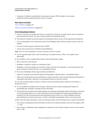 UTILIZAÇÃO DO FLASH PROFESSIONAL CS5                                                                                     231
Linhas de tempo e animação



• Animação e Gradientes: faça download e descompacte o arquivo ZIP de exemplo, e vá até a pasta
  GraphicsAnimationAndGradients para acessar o exemplo.


Mais tópicos da Ajuda
“Criar símbolos” na página 159
“Sobre a animação interpolada” na página 201

Criar interpolação clássica
1 Clique no nome de uma camada para torná-la a camada ativa e selecione um quadro-chave vazio na camada em
   que a animação deve iniciar. Esse será o primeiro quadro da interpolação clássica.
2 Para adicionar conteúdo ao primeiro quadro da interpolação clássica, execute um dos seguintes procedimentos:
• Crie um objeto gráfico com a ferramenta Caneta, Oval, Retângulo, Lápis ou Pincel e depois converta-o para um
  símbolo.
• Crie uma ocorrência, grupo ou bloco de texto no Palco.
• Arraste uma ocorrência de um símbolo do painel Biblioteca.
Nota: Para criar uma interpolação, você deve ter apenas um item na camada.
3 Crie um segundo quadro-chave onde você deseja que a animação termine, e deixe o novo quadro-chave
   selecionado.
4 Para modificar o item no quadro final, realize um dos procedimentos a seguir:
• Mova o item para a nova posição.
• Modifique o tamanho, a rotação ou a inclinação do item.
• Modifique a cor do item (apenas em ocorrência ou bloco de texto). Para interpolar a cor dos elementos que não
  sejam ocorrências ou blocos de texto, use a interpolação de forma.
5 Para criar a interpolação clássica, siga um destes procedimentos:
• Clique em um quadro na extensão de quadros da interpolação e selecione Inserir > Interpolação clássica.
• Clique com o botão direito do mouse (Windows) ou clique mantendo a tecla Control pressionada (Macintosh) em
  cada quadro selecionado e selecione Criar interpolação clássica no menu de contexto.
Se você criou um objeto gráfico na etapa 2, o Flash irá converter automaticamente o objeto em um símbolo e o
denominará tween1.
6 Se você modificou o tamanho do item na etapa 4, selecione Escala na seção Interpolação do Inspetor de
   propriedades para interpolar o tamanho do item selecionado.
7 Para produzir um movimento mais realista, aplique uma atenuação à interpolação clássica. Para aplicar a atenuação
   a uma interpolação clássica, use o campo Atenuação da seção Interpolação do Inspetor de propriedades para
   especificar um valor de atenuação para cada interpolação clássica criada. Use a caixa de diálogo Atenuação
   personalizada para mais/para menos para controlar a velocidade da interpolação clássica com mais precisão.
Arraste o valor do campo Atenuação ou insira um valor para ajustar a taxa de alteração entre os quadros interpolados:
• Para começar a interpolação clássica lentamente e acelerá-la até o final da animação, insira um valor negativo entre
  -1 e -100.
• Para começar a interpolação clássica rapidamente e desacelerá-la até o final da animação, insira um valor positivo
  entre 1 e 100.




                                       Última atualização em 27/5/2010
 