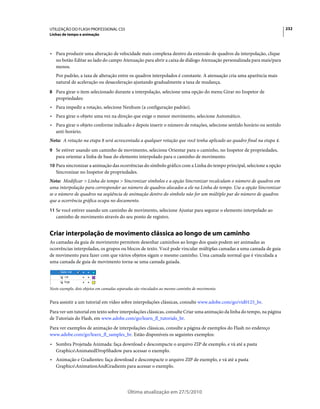 UTILIZAÇÃO DO FLASH PROFESSIONAL CS5                                                                                    232
Linhas de tempo e animação



• Para produzir uma alteração de velocidade mais complexa dentro da extensão de quadros da interpolação, clique
  no botão Editar ao lado do campo Atenuação para abrir a caixa de diálogo Atenuação personalizada para mais/para
  menos.
   Por padrão, a taxa de alteração entre os quadros interpolados é constante. A atenuação cria uma aparência mais
   natural de aceleração ou desaceleração ajustando gradualmente a taxa de mudança.
8 Para girar o item selecionado durante a interpolação, selecione uma opção do menu Girar no Inspetor de
   propriedades:
• Para impedir a rotação, selecione Nenhum (a configuração padrão).
• Para girar o objeto uma vez na direção que exige o menor movimento, selecione Automático.
• Para girar o objeto conforme indicado e depois inserir o número de rotações, selecione sentido horário ou sentido
  anti-horário.
Nota: A rotação na etapa 8 será acrescentada a qualquer rotação que você tenha aplicado ao quadro final na etapa 4.
9 Se estiver usando um caminho de movimento, selecione Orientar para o caminho, no Inspetor de propriedades,
   para orientar a linha de base do elemento interpolado para o caminho de movimento.
10 Para sincronizar a animação das ocorrências do símbolo gráfico com a Linha do tempo principal, selecione a opção
   Sincronizar no Inspetor de propriedades.
Nota: Modificar > Linha do tempo > Sincronizar símbolos e a opção Sincronizar recalculam o número de quadros em
uma interpolação para corresponder ao número de quadros alocados a ele na Linha do tempo. Use a opção Sincronizar
se o número de quadros na seqüência de animação dentro do símbolo não for um múltiplo par do número de quadros
que a ocorrência gráfica ocupa no documento.
11 Se você estiver usando um caminho de movimento, selecione Ajustar para segurar o elemento interpolado ao
   caminho de movimento através do seu ponto de registro.


Criar interpolação de movimento clássica ao longo de um caminho
As camadas da guia de movimento permitem desenhar caminhos ao longo dos quais podem ser animadas as
ocorrências interpoladas, os grupos ou blocos de texto. Você pode vincular múltiplas camadas a uma camada de guia
de movimento para fazer com que vários objetos sigam o mesmo caminho. Uma camada normal que é vinculada a
uma camada de guia de movimento torna-se uma camada guiada.




Neste exemplo, dois objetos em camadas separadas são vinculados ao mesmo caminho de movimento.


Para assistir a um tutorial em vídeo sobre interpolações clássicas, consulte www.adobe.com/go/vid0125_br.
Para ver um tutorial em texto sobre interpolações clássicas, consulte Criar uma animação da linha do tempo, na página
de Tutoriais do Flash, em www.adobe.com/go/learn_fl_tutorials_br.
Para ver exemplos de animação de interpolações clássicas, consulte a página de exemplos do Flash no endereço
www.adobe.com/go/learn_fl_samples_br. Estão disponíveis os seguintes exemplos:
• Sombra Projetada Animada: faça download e descompacte o arquivo ZIP de exemplo, e vá até a pasta
  GraphicsAnimatedDropShadow para acessar o exemplo.
• Animação e Gradientes: faça download e descompacte o arquivo ZIP de exemplo, e vá até a pasta
  GraphicsAnimationAndGradients para acessar o exemplo.




                                           Última atualização em 27/5/2010
 