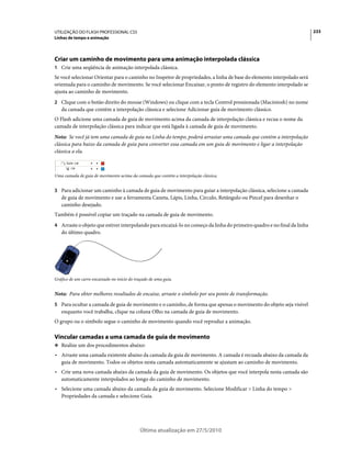 UTILIZAÇÃO DO FLASH PROFESSIONAL CS5                                                                                    233
Linhas de tempo e animação




Criar um caminho de movimento para uma animação interpolada clássica
1 Crie uma seqüência de animação interpolada clássica.
Se você selecionar Orientar para o caminho no Inspetor de propriedades, a linha de base do elemento interpolado será
orientada para o caminho de movimento. Se você selecionar Encaixar, o ponto de registro do elemento interpolado se
ajusta ao caminho de movimento.
2 Clique com o botão direito do mouse (Windows) ou clique com a tecla Control pressionada (Macintosh) no nome
   da camada que contém a interpolação clássica e selecione Adicionar guia de movimento clássico.
O Flash adicione uma camada de guia de movimento acima da camada de interpolação clássica e recua o nome da
camada de interpolação clássica para indicar que está ligada à camada de guia de movimento.
Nota: Se você já tem uma camada de guia na Linha do tempo, poderá arrastar uma camada que contém a interpolação
clássica para baixo da camada de guia para converter essa camada em um guia de movimento e ligar a interpolação
clássica a ela.



Uma camada de guia de movimento acima da camada que contém a interpolação clássica.


3 Para adicionar um caminho à camada de guia de movimento para guiar a interpolação clássica, selecione a camada
   de guia de movimento e use a ferramenta Caneta, Lápis, Linha, Círculo, Retângulo ou Pincel para desenhar o
   caminho desejado.
Também é possível copiar um traçado na camada de guia de movimento.
4 Arraste o objeto que estiver interpolando para encaixá-lo no começo da linha do primeiro quadro e no final da linha
   do último quadro.




Gráfico de um carro encaixado no início do traçado de uma guia.


Nota: Para obter melhores resultados de encaixe, arraste o símbolo por seu ponto de transformação.
5 Para ocultar a camada de guia de movimento e o caminho, de forma que apenas o movimento do objeto seja visível
   enquanto você trabalha, clique na coluna Olho na camada de guia de movimento.
O grupo ou o símbolo segue o caminho de movimento quando você reproduz a animação.

Vincular camadas a uma camada de guia de movimento
❖ Realize um dos procedimentos abaixo:

• Arraste uma camada existente abaixo da camada da guia de movimento. A camada é recuada abaixo da camada da
  guia de movimento. Todos os objetos nesta camada automaticamente se ajustam ao caminho de movimento.
• Crie uma nova camada abaixo da camada da guia de movimento. Os objetos que você interpola nesta camada são
  automaticamente interpolados ao longo do caminho de movimento.
• Selecione uma camada abaixo da camada da guia de movimento. Selecione Modificar > Linha do tempo >
  Propriedades da camada e selecione Guia.




                                             Última atualização em 27/5/2010
 