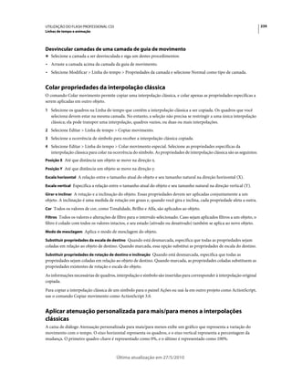 UTILIZAÇÃO DO FLASH PROFESSIONAL CS5                                                                                        234
Linhas de tempo e animação




Desvincular camadas de uma camada de guia de movimento
❖ Selecione a camada a ser desvinculada e siga um destes procedimentos:

• Arraste a camada acima da camada da guia de movimento.
• Selecione Modificar > Linha do tempo > Propriedades da camada e selecione Normal como tipo de camada.


Colar propriedades da interpolação clássica
O comando Colar movimento permite copiar uma interpolação clássica, e colar apenas as propriedades específicas a
serem aplicadas em outro objeto.
1 Selecione os quadros na Linha do tempo que contêm a interpolação clássica a ser copiada. Os quadros que você
   seleciona devem estar na mesma camada. No entanto, a seleção não precisa se restringir a uma única interpolação
   clássica; ela pode transpor uma interpolação, quadros vazios, ou duas ou mais interpolações.
2 Selecione Editar > Linha de tempo > Copiar movimento.
3 Selecione a ocorrência de símbolo para receber a interpolação clássica copiada.
4 Selecione Editar > Linha do tempo > Colar movimento especial. Selecione as propriedades específicas da
   interpolação clássica para colar na ocorrência do símbolo. As propriedades de interpolação clássica são as seguintes:
Posição X Até que distância um objeto se move na direção x.

Posição Y Até que distância um objeto se move na direção y.

Escala horizontal A relação entre o tamanho atual do objeto e seu tamanho natural na direção horizontal (X).

Escala vertical Especifica a relação entre o tamanho atual do objeto e seu tamanho natural na direção vertical (Y).

Girar e inclinar A rotação e a inclinação do objeto. Essas propriedades devem ser aplicadas conjuntamente a um
objeto. A inclinação é uma medida de rotação em graus e, quando você gira e inclina, cada propriedade afeta a outra.
Cor Todos os valores de cor, como Tonalidade, Brilho e Alfa, são aplicados ao objeto.

Filtros Todos os valores e alterações de filtro para o intervalo selecionado. Caso sejam aplicados filtros a um objeto, o
filtro é colado com todos os valores intactos, e seu estado (ativado ou desativado) também se aplica ao novo objeto.
Modo de mesclagem Aplica o modo de mesclagem do objeto.

Substituir propriedades da escala de destino Quando está desmarcada, especifica que todas as propriedades sejam
coladas em relação ao objeto de destino. Quando marcada, essa opção substitui as propriedades de escala do destino.
Substituir propriedades de rotação de destino e inclinação Quando está desmarcada, especifica que todas as
propriedades sejam coladas em relação ao objeto de destino. Quando marcada, as propriedades coladas substituem as
propriedades existentes de rotação e escala do objeto.
As informações necessárias de quadros, interpolação e símbolo são inseridas para corresponder à interpolação original
copiada.
Para copiar a interpolação clássica de um símbolo para o painel Ações ou usá-la em outro projeto como ActionScript,
use o comando Copiar movimento como ActionScript 3.0.


Aplicar atenuação personalizada para mais/para menos a interpolações
clássicas
A caixa de diálogo Atenuação personalizada para mais/para menos exibe um gráfico que representa a variação do
movimento com o tempo. O eixo horizontal representa os quadros, e o eixo vertical representa a percentagem da
mudança. O primeiro quadro-chave é representado como 0%, e o último é representado como 100%.



                                        Última atualização em 27/5/2010
 