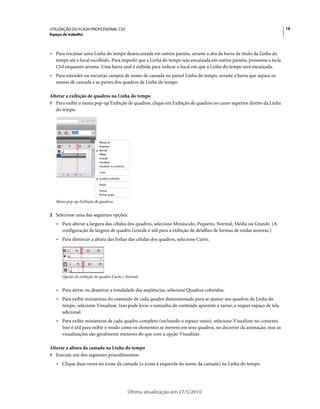 UTILIZAÇÃO DO FLASH PROFESSIONAL CS5                                                                                   19
Espaço de trabalho



• Para encaixar uma Linha do tempo desencaixada em outros painéis, arraste a aba da barra de título da Linha do
  tempo até o local escolhido. Para impedir que a Linha do tempo seja encaixada em outros painéis, pressione a tecla
  Ctrl enquanto arrasta. Uma barra azul é exibida para indicar o local em que a Linha do tempo será encaixada.
• Para estender ou encurtar campos de nome de camada no painel Linha do tempo, arraste a barra que separa os
  nomes de camada e as partes dos quadros da Linha do tempo.

Alterar a exibição de quadros na Linha do tempo
1 Para exibir o menu pop-up Exibição de quadros, clique em Exibição de quadros no canto superior direito da Linha
   do tempo.




   Menu pop-up Exibição de quadros.


2 Selecione uma das seguintes opções:
   • Para alterar a largura das células dos quadros, selecione Minúsculo, Pequeno, Normal, Média ou Grande. (A
     configuração de largura de quadro Grande é útil para a exibição de detalhes de formas de ondas sonoras.)
   • Para diminuir a altura das linhas das células dos quadros, selecione Curto.




      Opções de exibição de quadro Curto e Normal.


   • Para ativar ou desativar a tonalidade das seqüências, selecione Quadros coloridos.
   • Para exibir miniaturas do conteúdo de cada quadro dimensionado para se ajustar aos quadros da Linha do
     tempo, selecione Visualizar. Isso pode levar o tamanho do conteúdo aparente a variar, e requer espaço de tela
     adicional.
   • Para exibir miniaturas de cada quadro completo (incluindo o espaço vazio), selecione Visualizar no contexto.
     Isso é útil para exibir o modo como os elementos se movem em seus quadros, no decorrer da animação, mas as
     visualizações são geralmente menores do que com a opção Visualizar.

Alterar a altura da camada na Linha do tempo
1 Execute um dos seguintes procedimentos:
   • Clique duas vezes no ícone da camada (o ícone à esquerda do nome da camada) na Linha do tempo.




                                           Última atualização em 27/5/2010
 