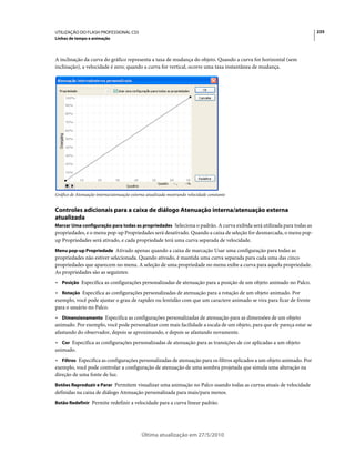 UTILIZAÇÃO DO FLASH PROFESSIONAL CS5                                                                                   235
Linhas de tempo e animação



A inclinação da curva do gráfico representa a taxa de mudança do objeto. Quando a curva for horizontal (sem
inclinação), a velocidade é zero; quando a curva for vertical, ocorre uma taxa instantânea de mudança.




Gráfico de Atenuação interna/atenuação externa atualizada mostrando velocidade constante


Controles adicionais para a caixa de diálogo Atenuação interna/atenuação externa
atualizada
Marcar Uma configuração para todas as propriedades Seleciona o padrão. A curva exibida será utilizada para todas as
propriedades, e o menu pop-up Propriedades será desativado. Quando a caixa de seleção for desmarcada, o menu pop-
up Propriedades será ativado, e cada propriedade terá uma curva separada de velocidade.
Menu pop-up Propriedade Ativado apenas quando a caixa de marcação Usar uma configuração para todas as
propriedades não estiver selecionada. Quando ativado, é mantida uma curva separada para cada uma das cinco
propriedades que aparecem no menu. A seleção de uma propriedade no menu exibe a curva para aquela propriedade.
As propriedades são as seguintes:
• Posição Especifica as configurações personalizadas de atenuação para a posição de um objeto animado no Palco.
• Rotação Especifica as configurações personalizadas de atenuação para a rotação de um objeto animado. Por
exemplo, você pode ajustar o grau de rapidez ou lentidão com que um caractere animado se vira para ficar de frente
para o usuário no Palco.
• Dimensionamento Especifica as configurações personalizadas de atenuação para as dimensões de um objeto
animado. Por exemplo, você pode personalizar com mais facilidade a escala de um objeto, para que ele pareça estar se
afastando do observador, depois se aproximando, e depois se afastando novamente.
• Cor Especifica as configurações personalizadas de atenuação para as transições de cor aplicadas a um objeto
animado.
• Filtros Especifica as configurações personalizadas de atenuação para os filtros aplicados a um objeto animado. Por
exemplo, você pode controlar a configuração de atenuação de uma sombra projetada que simula uma alteração na
direção de uma fonte de luz.
Botões Reproduzir e Parar Permitem visualizar uma animação no Palco usando todas as curvas atuais de velocidade
definidas na caixa de diálogo Atenuação personalizada para mais/para menos.
Botão Redefinir Permite redefinir a velocidade para a curva linear padrão.




                                            Última atualização em 27/5/2010
 
