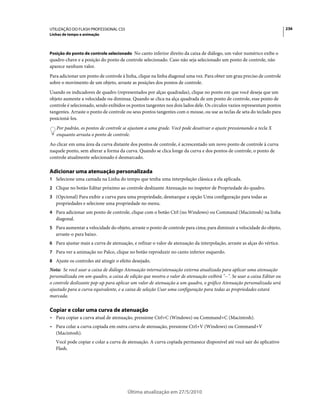 UTILIZAÇÃO DO FLASH PROFESSIONAL CS5                                                                                     236
Linhas de tempo e animação



Posição do ponto de controle selecionado No canto inferior direito da caixa de diálogo, um valor numérico exibe o
quadro-chave e a posição do ponto de controle selecionado. Caso não seja selecionado um ponto de controle, não
aparece nenhum valor.
Para adicionar um ponto de controle à linha, clique na linha diagonal uma vez. Para obter um grau preciso de controle
sobre o movimento de um objeto, arraste as posições dos pontos de controle.
Usando os indicadores de quadro (representados por alças quadradas), clique no ponto em que você deseja que um
objeto aumente a velocidade ou diminua. Quando se clica na alça quadrada de um ponto de controle, esse ponto de
controle é selecionado, sendo exibidos os pontos tangentes nos dois lados dele. Os círculos vazios representam pontos
tangentes. Arraste o ponto de controle ou seus pontos tangentes com o mouse, ou use as teclas de seta do teclado para
posicioná-los.
   Por padrão, os pontos de controle se ajustam a uma grade. Você pode desativar o ajuste pressionando a tecla X
   enquanto arrasta o ponto de controle.
Ao clicar em uma área da curva distante dos pontos de controle, é acrescentado um novo ponto de controle à curva
naquele ponto, sem alterar a forma da curva. Quando se clica longe da curva e dos pontos de controle, o ponto de
controle atualmente selecionado é desmarcado.

Adicionar uma atenuação personalizada
1 Selecione uma camada na Linha do tempo que tenha uma interpolação clássica a ela aplicada.
2 Clique no botão Editar próximo ao controle deslizante Atenuação no inspetor de Propriedade do quadro.
3 (Opcional) Para exibir a curva para uma propriedade, desmarque a opção Uma configuração para todas as
   propriedades e selecione uma propriedade no menu.
4 Para adicionar um ponto de controle, clique com o botão Ctrl (no Windows) ou Command (Macintosh) na linha
   diagonal.
5 Para aumentar a velocidade do objeto, arraste o ponto de controle para cima; para diminuir a velocidade do objeto,
   arraste-o para baixo.
6 Para ajustar mais a curva de atenuação, e refinar o valor de atenuação da interpolação, arraste as alças do vértice.
7 Para ver a animação no Palco, clique no botão reproduzir no canto inferior esquerdo.
8 Ajuste os controles até atingir o efeito desejado.
Nota: Se você usar a caixa de diálogo Atenuação interna/atenuação externa atualizada para aplicar uma atenuação
personalizada em um quadro, a caixa de edição que mostra o valor de atenuação exibirá "--". Se usar a caixa Editar ou
o controle deslizante pop-up para aplicar um valor de atenuação a um quadro, o gráfico Atenuação personalizada será
ajustado para a curva equivalente, e a caixa de seleção Usar uma configuração para todas as propriedades estará
marcada.

Copiar e colar uma curva de atenuação
• Para copiar a curva atual de atenuação, pressione Ctrl+C (Windows) ou Command+C (Macintosh).
• Para colar a curva copiada em outra curva de atenuação, pressione Ctrl+V (Windows) ou Command+V
  (Macintosh).
   Você pode copiar e colar a curva de atenuação. A curva copiada permanece disponível até você sair do aplicativo
   Flash.




                                        Última atualização em 27/5/2010
 