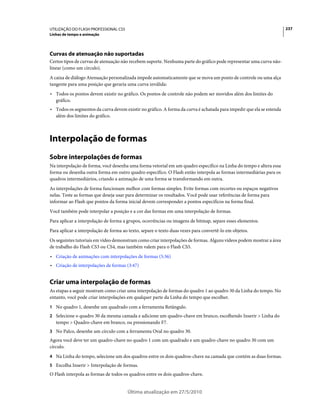UTILIZAÇÃO DO FLASH PROFESSIONAL CS5                                                                                  237
Linhas de tempo e animação




Curvas de atenuação não suportadas
Certos tipos de curvas de atenuação não recebem suporte. Nenhuma parte do gráfico pode representar uma curva não-
linear (como um círculo).
A caixa de diálogo Atenuação personalizada impede automaticamente que se mova um ponto de controle ou uma alça
tangente para uma posição que geraria uma curva inválida:
• Todos os pontos devem existir no gráfico. Os pontos de controle não podem ser movidos além dos limites do
  gráfico.
• Todos os segmentos da curva devem existir no gráfico. A forma da curva é achatada para impedir que ela se estenda
  além dos limites do gráfico.



Interpolação de formas
Sobre interpolações de formas
Na interpolação de forma, você desenha uma forma vetorial em um quadro específico na Linha do tempo e altera essa
forma ou desenha outra forma em outro quadro específico. O Flash então interpola as formas intermediárias para os
quadros intermediários, criando a animação de uma forma se transformando em outra.
As interpolações de forma funcionam melhor com formas simples. Evite formas com recortes ou espaços negativos
nelas. Teste as formas que deseja usar para determinar os resultados. Você pode usar referências de forma para
informar ao Flash que pontos da forma inicial devem corresponder a pontos específicos na forma final.
Você também pode interpolar a posição e a cor das formas em uma interpolação de formas.
Para aplicar a interpolação de forma a grupos, ocorrências ou imagens de bitmap, separe esses elementos.
Para aplicar a interpolação de forma ao texto, separe o texto duas vezes para convertê-lo em objetos.
Os seguintes tutoriais em vídeo demonstram como criar interpolações de formas. Alguns vídeos podem mostrar a área
de trabalho do Flash CS3 ou CS4, mas também valem para o Flash CS5.
• Criação de animações com interpolações de formas (5:36)
• Criação de interpolações de formas (3:47)


Criar uma interpolação de formas
As etapas a seguir mostram como criar uma interpolação de formas do quadro 1 ao quadro 30 da Linha do tempo. No
entanto, você pode criar interpolações em qualquer parte da Linha do tempo que escolher.
1 No quadro 1, desenhe um quadrado com a ferramenta Retângulo.
2 Selecione o quadro 30 da mesma camada e adicione um quadro-chave em branco, escolhendo Inserir > Linha do
   tempo > Quadro-chave em branco, ou pressionando F7.
3 No Palco, desenhe um círculo com a ferramenta Oval no quadro 30.
Agora você deve ter um quadro-chave no quadro 1 com um quadrado e um quadro-chave no quadro 30 com um
círculo.
4 Na Linha do tempo, selecione um dos quadros entre os dois quadros-chave na camada que contém as duas formas.
5 Escolha Inserir > Interpolação de formas.
O Flash interpola as formas de todos os quadros entre os dois quadros-chave.


                                       Última atualização em 27/5/2010
 