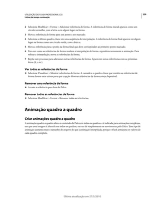 UTILIZAÇÃO DO FLASH PROFESSIONAL CS5                                                                                239
Linhas de tempo e animação



2 Selecione Modificar > Forma > Adicionar referência de forma. A referência de forma inicial aparece como um
   círculo vermelho, com a letra a em algum lugar na forma.
3 Mova a referência de forma para um ponto a ser marcado.
4 Selecione o último quadro-chave em uma seqüência de interpolação. A referência de forma final aparece em algum
   lugar na forma como um círculo verde, com a letra a.
5 Mova a referência para o ponto na forma final que deve corresponder ao primeiro ponto marcado.
6 Para ver como as referências de forma mudam a interpolação de forma, reproduza novamente a animação. Para
   refinar a interpolação, mova as referências de forma.
7 Repita este processo para adicionar outras referências de forma. Aparecem novas referências com as próximas
   letras (b, c etc).

Ver todas as referências de forma
❖ Selecione Visualizar > Mostrar referências de forma. A camada e o quadro-chave que contêm as referências de
   forma devem estar ativos para que a opção Mostrar referências de forma esteja disponível.

Remover uma referência de forma
❖ Arraste a referência para fora do Palco.


Remover todas as referências de forma
❖ Selecione Modificar > Forma > Remover todas as referências.




Animação quadro a quadro
Criar animações quadro a quadro
A animação quadro a quadro altera o conteúdo do Palco em todos os quadros, e é indicada para animações complexas,
em que uma imagem é alterada em todos os quadros, em vez de simplesmente se movimentar pelo Palco. Esse tipo de
animação aumenta mais o tamanho do arquivo do que a animação interpolada, porque o Flash armazena os valores de
cada quadro completo.




                                       Última atualização em 27/5/2010
 
