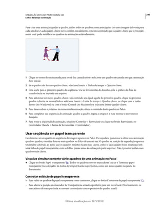 UTILIZAÇÃO DO FLASH PROFESSIONAL CS5                                                                                    240
Linhas de tempo e animação



Para criar uma animação quadro a quadro, defina todos os quadros como principais e crie uma imagem diferente para
cada um deles. Cada quadro-chave novo contém, inicialmente, o mesmo conteúdo que o quadro-chave que o preceder,
assim você pode modificar os quadros na animação aceleradamente.




1 Clique no nome de uma camada para torná-la a camada ativa e selecione um quadro na camada em que a animação
   deve iniciar.
2 Se o quadro não for um quadro-chave, selecione Inserir > Linha do tempo > Quadro-chave.
3 Crie a arte para o primeiro quadro da seqüência. Use as ferramentas de desenho, cole o gráfico da Área de
   transferência ou importe um arquivo.
4 Para adicionar um novo quadro-chave cujo conteúdo seja igual àquele do primeiro quadro, clique no próximo
   quadro à direita na mesma linha e selecione Inserir > Linha do tempo > Quadro-chave, ou clique com o botão
   direito (no Windows) ou com o botão Control (no Macintosh) e selecione Inserir quadro-chave.
5 Para desenvolver o próximo incremento da animação, altere o conteúdo deste quadro no Palco.
6 Para completar sua seqüência de animação quadro a quadro, repita as etapas 4 e 5 até montar o movimento
   desejado.
7 Para testar a seqüência de animação, selecione Controlar > Reproduzir ou clique no botão Reproduzir, no
   Controlador (Janela > Barras de ferramentas > Controlador).


Usar seqüência em papel transparente
Geralmente, só um quadro da seqüência de imagem aparece no Palco. Para ajudar a posicionar e editar uma animação
quadro a quadro, visualize dois ou mais quadros no Palco de uma só vez. O quadro na posição de reprodução aparece
totalmente colorido, ao passo que os quadros vizinhos ficam mais claros, como se cada quadro fosse desenhado em
uma folha de papel transparente, com as folhas presas umas às outras pela parte superior. Não é possível editar esses
quadros mais claros.

Visualize simultaneamente vários quadros de uma animação no Palco
❖ Clique no botão Papel transparente     . Todos os quadros entre os marcadores Iniciar e Terminar papel
   transparente (no cabeçalho da Linha de tempo) ficarão superpostos, como um único quadro na janela do
   documento.

Controlar exibição de papel transparente
• Para exibir os quadros de papel transparente como contornos, clique no botão Contornos de papel transparente      .
• Para alterar a posição do marcador de transparência, arraste o ponteiro para um novo local. (Normalmente, os
  marcadores de transparência se movem em conjunto com o ponteiro do quadro atual.)




                                       Última atualização em 27/5/2010
 