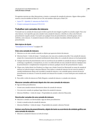 UTILIZAÇÃO DO FLASH PROFESSIONAL CS5                                                                                    242
Linhas de tempo e animação



Os seguintes tutoriais em vídeo demonstram a criação e a animação de camadas de máscaras. Alguns vídeos podem
mostrar a área de trabalho do Flash CS3 ou CS4, mas também valem para o Flash CS5.
• Layers TV – Episódio 21: máscaras em Flash (9:25)
• Criação e animação de máscaras (CS3) (2:12)


Trabalhar com camadas de máscara
Você pode usar as camadas de máscara para revelar as partes de uma imagem ou gráfico na camada a seguir. Para criar
uma máscara, você especifica que uma camada é uma camada de máscara, e desenha ou coloca uma forma de
preenchimento naquela camada. Você pode usar qualquer forma de preenchimento, incluindo grupos, texto e
símbolos, como máscara. A camada de máscara revela a área de camadas vinculadas embaixo da forma de
preenchimento.


Mais tópicos da Ajuda
“Interpolações de movimento” na página 201

Criar uma camada de máscara
1 Selecione ou crie uma camada contendo os objetos que aparecem dentro da máscara.
2 Selecione Inserir > Linha do tempo > Camada para criar uma nova camada acima dela. Uma camada de máscara
   sempre faz o mascaramento da camada imediatamente abaixo dela; crie a camada de máscara no local apropriado.
3 Coloque uma forma de preenchimento, texto ou ocorrência de um símbolo na camada de máscara. O Flash ignora
   os bitmaps, os gradientes, a transparência, as cores e os estilos de linha em uma camada de máscara. Qualquer área
   de preenchimento é completamente transparente na máscara; qualquer área de não-preenchimento é opaca.
4 Clique com o botão direito (no Windows) ou clique com o botão Control (no Macintosh) no nome da camada de
   máscara na Linha do tempo e selecione Máscara. Para indicar a camada de máscara, há um ícone de camada. A
   camada imediatamente abaixo está vinculada à camada de máscara, e seu conteúdo aparece através da área de
   preenchimento na máscara. O nome da camada com máscara fica recuado, e o ícone muda para uma camada com
   máscara.
5 Para exibir o efeito da máscara no Flash, bloqueie a camada de máscara e a camada com máscara.


Mascarar camadas adicionais depois de criar uma camada de máscara
❖ Siga um destes procedimentos:

• Arraste uma camada existente diretamente abaixo da camada de máscara.
• Crie uma nova camada em qualquer lugar abaixo da camada de máscara.
• Selecione Modificar > Linha do tempo > Propriedades da camada e selecione Mascarada.

Desvincular camadas de uma camada de máscara
❖ Selecione a camada a ser desvinculada e siga um destes procedimentos:

• Arraste a camada acima da camada de máscara.
• Selecione Modificar > Linha do tempo > Propriedades da camada e selecione Normal.

Animar uma forma de preenchimento, objeto de texto ou ocorrência de símbolo gráfico em
uma camada de máscara
1 Selecione a camada de máscara na Linha do tempo.



                                       Última atualização em 27/5/2010
 