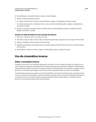 UTILIZAÇÃO DO FLASH PROFESSIONAL CS5                                                                                        243
Linhas de tempo e animação



2 Para desbloquear a camada de máscara, clique na coluna Bloquear.
3 Realize um dos procedimentos abaixo:
• Se o objeto de máscara for uma forma de preenchimento, aplique a interpolação de forma ao objeto.
• Se o objeto de máscara for um objeto de texto ou uma ocorrência de símbolo gráfico, aplique a interpolação de
  movimento ao objeto.
4 Quando a operação de animação estiver concluída, clique na coluna Bloquear para que a camada de máscara
   bloqueie novamente a camada.

Animar um clipe de vídeo em uma camada de máscara
1 Selecione a camada de máscara na Linha do tempo.
2 Para editar o clipe de vídeo no local e exibir a Linha do tempo do clipe, clique duas vezes no clipe de vídeo no Palco.
3 Aplique a interpolação de movimento ao clipe de vídeo.
4 Quando o procedimento de animação estiver concluído, clique no botão Voltar para retornar ao modo de edição
   de documento.
5 Para bloquear a camada novamente, clique na coluna Bloquear para a camada de máscara.




Uso de cinemática inversa
Sobre a cinemática inversa
Cinemática inversa (IK) é um método de animação de um objeto ou de um conjunto de objetos em relação uns aos
outros, usando uma estrutura articulada de bones. Os bones permitem que ocorrências de símbolo e objetos Shape se
movam de forma complexa e natural com o mínimo de esforço de desenvolvimento. Por exemplo, a cinemática inversa
permite criar animação de personagens, como braços, pernas e expressões faciais com muito mais facilidade.
Você pode adicionar bones para separar ocorrências de símbolo ou no interior de uma forma única. Quando um bone
se move, os outros bones conectados se movem em relação ao bone que iniciou o movimento. Quando a animação usa
a cinemática inversa, é necessário especificar apenas as posições inicial e final dos objetos. A cinemática inversa
permite criar movimentos naturais muito mais facilmente.




                                        Última atualização em 27/5/2010
 