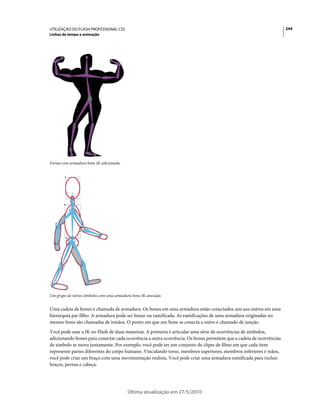 UTILIZAÇÃO DO FLASH PROFESSIONAL CS5                                                                                244
Linhas de tempo e animação




Forma com armadura bone IK adicionada.




Um grupo de vários símbolos com uma armadura bone IK anexada.


Uma cadeia de bones é chamada de armadura. Os bones em uma armadura estão conectados uns aos outros em uma
hierarquia pai-filho. A armadura pode ser linear ou ramificada. As ramificações de uma armadura originadas no
mesmo bone são chamadas de irmãos. O ponto em que um bone se conecta a outro é chamado de junção.
Você pode usar a IK no Flash de duas maneiras. A primeira é articular uma série de ocorrências de símbolos,
adicionando bones para conectar cada ocorrência a outra ocorrência. Os bones permitem que a cadeia de ocorrências
de símbolo se mova juntamente. Por exemplo, você pode ter um conjunto de clipes de filme em que cada item
represente partes diferentes do corpo humano. Vinculando torso, membros superiores, membros inferiores e mãos,
você pode criar um braço com uma movimentação realista. Você pode criar uma armadura ramificada para incluir
braços, pernas e cabeça.




                                          Última atualização em 27/5/2010
 
