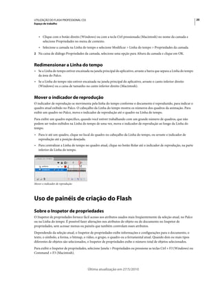 UTILIZAÇÃO DO FLASH PROFESSIONAL CS5                                                                                     20
Espaço de trabalho



   • Clique com o botão direito (Windows) ou com a tecla Ctrl pressionada (Macintosh) no nome da camada e
     selecione Propriedades no menu de contexto.
   • Selecione a camada na Linha do tempo e selecione Modificar > Linha do tempo > Propriedades da camada.
2 Na caixa de diálogo Propriedades da camada, selecione uma opção para Altura da camada e clique em OK.


Redimensionar a Linha do tempo
• Se a Linha do tempo estiver encaixada na janela principal do aplicativo, arraste a barra que separa a Linha do tempo
  da área do Palco.
• Se a Linha do tempo não estiver encaixada na janela principal do aplicativo, arraste o canto inferior direito
  (Windows) ou a caixa de tamanho no canto inferior direito (Macintosh).


Mover o indicador de reprodução
O indicador de reprodução se movimenta pela linha do tempo conforme o documento é reproduzido, para indicar o
quadro atual exibido no Palco. O cabeçalho da Linha do tempo mostra os números dos quadros da animação. Para
exibir um quadro no Palco, mova o indicador de reprodução até o quadro na Linha do tempo.
Para exibir um quadro específico, quando você estiver trabalhando com um grande número de quadros, que não
podem ser todos exibidos na Linha do tempo de uma vez, mova o indicador de reprodução ao longo da Linha do
tempo.
• Para ir até um quadro, clique no local do quadro no cabeçalho da Linha do tempo, ou arraste o indicador de
  reprodução até a posição desejada.
• Para centralizar a Linha do tempo no quadro atual, clique no botão Rolar até o indicador de reprodução, na parte
  inferior da Linha do tempo.




Mover o indicador de reprodução




Uso de painéis de criação do Flash
Sobre o Inspetor de propriedades
O Inspetor de propriedades fornece fácil acesso aos atributos usados mais freqüentemente da seleção atual, no Palco
ou na Linha do tempo. É possível fazer alterações nos atributos do objeto ou do documento no Inspetor de
propriedades, sem acessar menus ou painéis que também controlam esses atributos.
Dependendo da seleção atual, o Inspetor de propriedades exibe informações e configurações para o documento, o
texto, o símbolo, a forma, o bitmap, o vídeo, o grupo, o quadro ou a ferramental atual. Quando dois ou mais tipos
diferentes de objetos são selecionados, o Inspetor de propriedades exibe o número total de objetos selecionados.
Para exibir o Inspetor de propriedades, selecione Janela > Propriedades ou pressione as teclas Ctrl + F3 (Windows) ou
Command + F3 (Macintosh).



                                       Última atualização em 27/5/2010
 