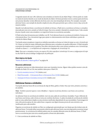 UTILIZAÇÃO DO FLASH PROFESSIONAL CS5                                                                                    245
Linhas de tempo e animação



A segunda maneira de usar a IK é adicionar uma armadura ao interior de um objeto Shape. A forma pode ser criada
no modo de mesclar desenho ou no modo de desenho do objeto. Os bones permitem mover e animar partes da forma
sem precisar desenhar versões diferentes da forma nem criar uma interpolação de forma. Por exemplo, você pode
adicionar bones a um exemplo de desenho simples de uma cobra para permitir que a cobra se mova e faça curvas de
maneira realista.
Quando você adiciona bones a ocorrências de símbolo ou formas, o Flash move a ocorrência ou forma e a armadura
associada para uma nova camada na Linha do tempo. Essa nova camada é chamada de camada de pose. Cada camada
de pose só pode conter uma armadura e as respectivas formas ou ocorrências associadas.
O Flash inclui duas ferramentas para trabalhar com IK. Você adiciona bones às ocorrências de símbolo e formas com
a ferramenta Bone. Use a ferramenta Ligar para ajustar os relacionamentos entre bones individuais e pontos de
controle de objetos Shape.
Você pode animar armaduras e respectivos símbolos associados ou formas na Linha do tempo ou com o ActionScript
3.0. Anime na Linha do tempo, definindo poses diferentes para a armadura em quadros diferentes. O Flash interpola
as posições da armadura entre os quadros. Para obter informações sobre como animar armaduras com o ActionScript,
consulte as classes fl.ik na Referência de componentes e linguagem do ActionScript 3.0.
Nota: Para usar a cinemática inversa, seu arquivo FLA deve especificar ActionScript 3.0 como a configuração de Script
na aba Flash da caixa de diálogo Configurações de publicação.


Mais tópicos da Ajuda
“Modos de desenho e objetos gráficos” na página 96

Recursos adicionais
Os seguintes tutoriais em vídeo demonstram como usar cinemática inversa. Alguns vídeos podem mostrar a área de
trabalho do Flash CS3 ou CS4, mas também valem para o Flash CS5.
• Uso de cinemática inversa (7:30) (Adobe.com)
• Flash Downunder – A ferramenta Bone e a ferramenta Deco (22:00) (Adobe.com)
• Animação de bones (cinemática inversa) (2:41) (Adobe.com)


Adicionar bones a símbolos
Você pode adicionar bones IK às ocorrências de clipe de filme, gráfico e botão. Para usar texto, primeiro converta-o
em símbolo.
Nota: Também é possível separar o texto (Modificar > Separar) em formas distintas e usar bones com as formas
individuais.
Ao adicionar bones às ocorrências de símbolo, você cria uma cadeia de ocorrências vinculadas. O que é diferente de
usar bones com formas, onde a forma se torna um contêiner dos bones. A cadeia vinculada de ocorrências de símbolo
pode ser uma cadeia linear simples ou uma estrutura ramificada, dependendo de suas necessidades. O personagem de
uma cobra precisa apenas de uma cadeia linear, enquanto uma figura humana precisa de uma estrutura com
ramificações para cada membro.
Organize as ocorrências de símbolo no Palco na configuração aproximada que você deseja que elas tenham antes de
adicionar bones. Você pode editar suas posições relativas após adicionar bones, mas esta etapa pode economizar tempo
posteriormente. As ocorrências de símbolo podem estar em camadas diferentes antes de adicionar bones. O Flash
move as ocorrências para uma nova camada quando os bones são adicionados.
1 Criar ocorrências de símbolo no Palco.



                                       Última atualização em 27/5/2010
 