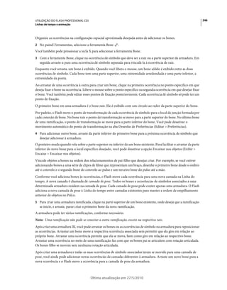 UTILIZAÇÃO DO FLASH PROFESSIONAL CS5                                                                                      246
Linhas de tempo e animação



Organize as ocorrências na configuração espacial aproximada desejada antes de adicionar os bones.
2 No painel Ferramentas, selecione a ferramenta Bone        .
Você também pode pressionar a tecla X para selecionar a ferramenta Bone.
3 Com a ferramenta Bone, clique na ocorrência de símbolo que deve ser a raiz ou a parte superior da armadura. Em
   seguida arraste-a para uma ocorrência de símbolo separada para vinculá-la à ocorrência de raiz.
Enquanto você arrasta, um bone é exibido. Quando você libera o mouse, um bone sólido é exibido entre as duas
ocorrências de símbolo. Cada bone tem uma parte superior, uma extremidade arredondada e uma parte inferior, a
extremidade da ponta.
Ao arrastar de uma ocorrência à outra para criar um bone, clique na primeira ocorrência no ponto específico em que
deseja fixar o bone na ocorrência. Libere o mouse sobre o ponto específico na segunda ocorrência em que desejar fixar
o bone. Você também pode editar esses pontos de fixação posteriormente. Cada ocorrência de símbolo só pode ter um
ponto de fixação.
O primeiro bone em uma armadura é o bone raiz. Ele é exibido com um círculo ao redor da parte superior do bone.
Por padrão, o Flash move o ponto de transformação de cada ocorrência de símbolo para o local da junção formada por
cada conexão de bone. No bone raiz o ponto de transformação se move para a parte superior do bone. No último bone
de uma ramificação, o ponto de transformação se move para a parte inferior do bone. Você pode desativar o
movimento automático do ponto de transformação na aba Desenho de Preferências (Editar > Preferências).
4 Para adicionar outro bone, arraste da parte inferior do primeiro bone para a próxima ocorrência de símbolo que
   desejar adicionar à armadura.
O ponteiro muda quando rola sobre a parte superior ou inferior de um bone existente. Para facilitar o arrastar da parte
inferior do novo bone para o local específico desejado, você pode desativar a opção Encaixar nos objetos (Exibir >
Encaixe > Encaixar nos objetos).
Vincule objetos a bones na ordem dos relacionamentos de pai-filho que desejar criar. Por exemplo, se você estiver
adicionando bones a uma série de clipes de filme que representam um braço, desenhe o primeiro bone desde o ombro
até o cotovelo e o segundo bone do cotovelo ao pulso e um terceiro bone do pulso até a mão.
Conforme você adiciona bones às ocorrências, o Flash move cada ocorrência para uma nova camada na Linha do
tempo. A nova camada é chamada de camada de pose. Todos os bones e ocorrências de símbolos associados a uma
determinada armadura residem na camada de pose. Cada camada de pose pode conter apenas uma armadura. O Flash
adiciona a nova camada de pose à Linha do tempo entre camadas existentes para manter a ordem de empilhamento
anterior de objetos no Palco.
5 Para criar uma armadura ramificada, clique na parte superior de um bone existente, onde deseja que a ramificação
   se inicie, e arraste, parar criar o primeiro bone da nova ramificação.
A armadura pode ter várias ramificações, conforme necessário.
Nota: Uma ramificação não pode se conectar a outra ramificação, exceto na respectiva raiz.
Após criar uma armadura IK, você pode arrastar os bones ou as ocorrências de símbolo na armadura para reposicionar
as ocorrências. Arrastar um bone move a respectiva ocorrência associada sem permitir que ela gire em relação ao
próprio bone. Arrastar uma ocorrência permite que ela se mova, bem como gire em relação ao respectivo bone.
Arrastar uma ocorrência no meio de uma ramificação faz com que os bones pai se articulem com rotação articulada.
Os bones filho se movem sem nenhuma rotação articulada.
Após criar uma armadura e todas as suas ocorrências de símbolo associadas terem se movido para uma camada de
pose, você ainda pode adicionar novas ocorrências de camadas diferentes à armadura. Arraste um novo bone para a
nova ocorrência e o Flash move a ocorrência para a camada de pose da armadura.



                                        Última atualização em 27/5/2010
 
