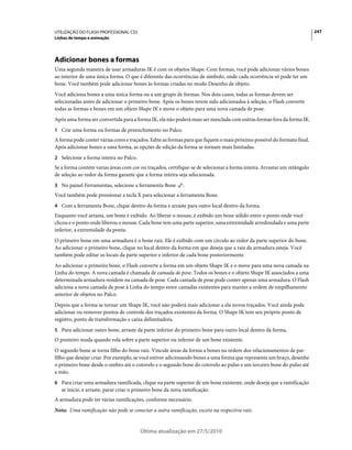 UTILIZAÇÃO DO FLASH PROFESSIONAL CS5                                                                                     247
Linhas de tempo e animação




Adicionar bones a formas
Uma segunda maneira de usar armaduras IK é com os objetos Shape. Com formas, você pode adicionar vários bones
ao interior de uma única forma. O que é diferente das ocorrências de símbolo, onde cada ocorrência só pode ter um
bone. Você também pode adicionar bones às formas criadas no modo Desenho de objeto.
Você adiciona bones a uma única forma ou a um grupo de formas. Nos dois casos, todas as formas devem ser
selecionadas antes de adicionar o primeiro bone. Após os bones terem sido adicionados à seleção, o Flash converte
todas as formas e bones em um objeto Shape IK e move o objeto para uma nova camada de pose.
Após uma forma ser convertida para a forma IK, ela não poderá mais ser mesclada com outras formas fora da forma IK.
1 Crie uma forma ou formas de preenchimento no Palco.
A forma pode conter várias cores e traçados. Edite as formas para que fiquem o mais próximo possível do formato final.
Após adicionar bones a uma forma, as opções de edição da forma se tornam mais limitadas.
2 Selecione a forma inteira no Palco.
Se a forma contém varias áreas com cor ou traçados, certifique-se de selecionar a forma inteira. Arrastar um retângulo
de seleção ao redor da forma garante que a forma inteira seja selecionada.
3 No painel Ferramentas, selecione a ferramenta Bone        .
Você também pode pressionar a tecla X para selecionar a ferramenta Bone.
4 Com a ferramenta Bone, clique dentro da forma e arraste para outro local dentro da forma.
Enquanto você arrasta, um bone é exibido. Ao liberar o mouse, é exibido um bone sólido entre o ponto onde você
clicou e o ponto onde liberou o mouse. Cada bone tem uma parte superior, uma extremidade arredondada e uma parte
inferior, a extremidade da ponta.
O primeiro bone em uma armadura é o bone raiz. Ele é exibido com um círculo ao redor da parte superior do bone.
Ao adicionar o primeiro bone, clique no local dentro da forma em que deseja que a raiz da armadura esteja. Você
também pode editar os locais da parte superior e inferior de cada bone posteriormente.
Ao adicionar o primeiro bone, o Flash converte a forma em um objeto Shape IK e o move para uma nova camada na
Linha do tempo. A nova camada é chamada de camada de pose. Todos os bones e o objeto Shape IK associados a uma
determinada armadura residem na camada de pose. Cada camada de pose pode conter apenas uma armadura. O Flash
adiciona a nova camada de pose à Linha do tempo entre camadas existentes para manter a ordem de empilhamento
anterior de objetos no Palco.
Depois que a forma se tornar um Shape IK, você não poderá mais adicionar a ela novos traçados. Você ainda pode
adicionar ou remover pontos de controle dos traçados existentes da forma. O Shape IK tem seu próprio ponto de
registro, ponto de transformação e caixa delimitadora.
5 Para adicionar outro bone, arraste da parte inferior do primeiro bone para outro local dentro da forma.
O ponteiro muda quando rola sobre a parte superior ou inferior de um bone existente.
O segundo bone se torna filho do bone raiz. Vincule áreas da forma a bones na ordem dos relacionamentos de pai-
filho que desejar criar. Por exemplo, se você estiver adicionando bones a uma forma que representa um braço, desenhe
o primeiro bone desde o ombro até o cotovelo e o segundo bone do cotovelo ao pulso e um terceiro bone do pulso até
a mão.
6 Para criar uma armadura ramificada, clique na parte superior de um bone existente, onde deseja que a ramificação
   se inicie, e arraste, parar criar o primeiro bone da nova ramificação.
A armadura pode ter várias ramificações, conforme necessário.
Nota: Uma ramificação não pode se conectar a outra ramificação, exceto na respectiva raiz.


                                        Última atualização em 27/5/2010
 