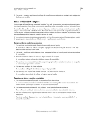 UTILIZAÇÃO DO FLASH PROFESSIONAL CS5                                                                                    248
Linhas de tempo e animação



7 Para mover a armadura, selecione o objeto Shape IK com a ferramenta Seleção e, em seguida, arraste qualquer um
    dos bones para movê-los


Editar armaduras IK e objetos
Após a criação de bones, há várias maneiras de editá-los. Você pode reposicionar os bones e seus objetos associados,
mover um bone em um objeto, alterar o comprimento de um bone, excluir bones e editar os objetos que contêm bones.
As armaduras IK só podem ser editadas em camadas de pose que contêm apenas uma pose inicial no primeiro quadro
em que a armadura é exibida na Linha do tempo. Após a armadura ter sido reposicionada nos quadros posteriores da
camada de pose, não poderão ser feitas alterações na estrutura de bone. Para editar a armadura, exclua todas as poses
adicionais após o primeiro quadro da armadura na Linha do tempo.
Se você está simplesmente reposicionando uma armadura para fins de animação, é possível fazer alterações na posição
de qualquer quadro da camada de pose. O Flash converte o quadro em um quadro de pose.

Selecionar bones e objetos associados
• Para selecionar um bone individual, clique no bone com a ferramenta Seleção.
    As propriedades do bone são exibidas no Inspetor de propriedades. Você também pode clicar com a tecla Shift
    pressionada para selecionar vários bones.
• Para mover a seleção para bones adjacentes, clique nos botões Pai, Filho ou Irmão Próximo/Anterior, no Inspetor
  de propriedades.
•   Para selecionar todos os bones da armadura, clique duas vezes em um bone.
    As propriedades de todos os bones são exibidas no Inspetor de propriedades.
• Para selecionar uma armadura inteira e exibir as respectivas propriedades e a camada de pose, clique em um quadro
  na camada de pose que contém a armadura.
• Para selecionar um Shape IK, clique na forma.
    As propriedades do Shape IK são exibidas no Inspetor de propriedades.
• Para selecionar uma ocorrência de símbolo conectada a um bone, clique na ocorrência.
    As propriedades da ocorrência são exibidas no Inspetor de propriedades.

Reposicionar bones e objetos associados
• Para reposicionar uma armadura linear, arraste qualquer bone na armadura.
    Se a armadura estiver conectada a ocorrências de símbolos, você também poderá arrastar uma ocorrência. Isso
    também permite que você gire a ocorrência em relação ao respectivo bone.
• Para reposicionar uma ramificação de uma armadura, arraste qualquer bone na ramificação.
    Todos os bones na ramificação se movem. Os bones de outras ramificações da armadura não se movem.
• Para girar um bone com os respectivos bones-filho sem mover o bone pai, arraste o bone com a tecla Shift
  pressionada.
• Para mover um Shape IK para um novo local no Palco, selecione a forma e altere suas propriedades X e Y no
  Inspetor de propriedades.




                                       Última atualização em 27/5/2010
 