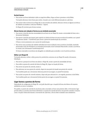 UTILIZAÇÃO DO FLASH PROFESSIONAL CS5                                                                                    249
Linhas de tempo e animação




Excluir bones
• Para excluir um bone individual e todos os respectivos filhos, clique no bone e pressione a tecla Delete.
   Você pode selecionar vários bones para excluir, clicando com a tecla Shift pressionada em cada bone.
• Para excluir todos os bones de um Shape IK ou uma armadura de símbolo, selecione a forma ou alguma ocorrência
  de símbolo na armadura e selecione Modificar > Separar.
   Os Shapes IK revertem para formas normais.

Mover bones em relação à forma ou ao símbolo associado
• Para mover o local de uma das extremidades de um bone em um Shape IK, arraste a extremidade do bone com a
  ferramenta Subseleção.
• Para mover o local de uma junção, parte superior ou inferior do bone em uma ocorrência de símbolo, use o painel
  Transformar (Janela > Transformar) para mover o ponto de transformação da ocorrência.
   O bone se move juntamente com o ponto de transformação.
• Para mover uma ocorrência de símbolo individual sem mover nenhuma outra ocorrência vinculada, mantenha
  pressionada a tecla Alt (Windows) ou mantenha pressionada a tecla Command (Macintosh) e arraste a ocorrência
  ou arraste com a ferramenta Transformação livre.
   Os bones conectados à ocorrência são alongados ou reduzidos para acomodar o novo local da ocorrência.

Editar um Shape IK
Você pode adicionar, excluir e editar pontos de controle dos contornos em um Shape IK usando a ferramenta
Subseleção.
• Para mover a posição de um bone sem alterar o Shape IK, arraste o ponto de extremidade do bone.
• Para exibir os pontos de controle do limite do Shape IK, clique no traçado da forma.
• Para mover um ponto de controle, arraste-o.
• Para adicionar um novo ponto de controle, clique em uma parte do traçado sem pontos de controle.
   Você também pode usar a ferramenta Adicionar ponto de ancoragem, no painel Ferramentas.
• Para excluir um ponto de controle existente, clique nele para selecioná-lo e, em seguida, pressione a tecla Delete.
   Você também pode usar a ferramenta Excluir ponto de ancoragem, no painel Ferramentas.


Ligar bones a pontos de forma
Dependendo da configuração do Shape IK, você pode descobrir que o traçado da forma não distorce de maneira
satisfatória ao mover a armadura.
Por padrão, os pontos de controle de uma forma estão conectados ao bone mais próximo deles. A ferramenta Ligar
permite editar as conexões entre bones individuais e os pontos de controle da forma. Isso permite controlar a maneira
como o traçado é distorcido durante o movimento de cada bone, a fim de obter resultados mais satisfatórios.




                                       Última atualização em 27/5/2010
 