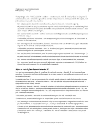 UTILIZAÇÃO DO FLASH PROFESSIONAL CS5                                                                                     250
Linhas de tempo e animação



Você pode ligar vários pontos de controle a um bone e vário bones a um ponto de controle. Clicar em um ponto de
controle ou bone com a ferramenta Ligar exibe as conexões entre os bones e os pontos de controle. Em seguida, você
pode alterar as conexões de várias maneiras.
• Para realçar os pontos de controle conectados ao bone, clique no bone com a ferramenta Ligar       .
   Os pontos conectados são realçados em amarelo enquanto o bone selecionado é realçado em vermelho. Os pontos
   de controle conectados a um bone apenas são exibidos como quadrados. Os pontos de controle conectados a mais
   de um bone são exibidos como triângulos.
• Para adicionar pontos de controle a um bone selecionado, mantenha pressionada a tecla Shift e clique no ponto de
  controle não realçado.
   Você também pode manter pressionada a tecla Shift e arrastar para selecionar vários pontos de controle a fim de
   adicionar ao bone selecionado.
• Para remover pontos de controle do bone, mantenha pressionada a tecla Ctrl (Windows) ou Option (Macintosh)
  enquanto clica no ponto de controle realçado em amarelo.
   Você também pode manter pressionada a tecla Ctrl (Windows) ou Option (Macintosh) enquanto arrasta para
   remover vários pontos de controle do bone selecionado.
• Para realçar os bones conectados a um ponto de controle, clique no ponto de controle com a ferramenta Ligar        .
   Os bones conectados são realçados em amarelo enquanto o ponto de controle selecionado é realçado em vermelho.
• Para adicionar outros bones ao ponto de controle selecionado, clique no bone com a tecla Shift pressionada.
• Para remover um bone de um ponto de controle selecionado, mantenha pressionada a tecla Ctrl (Windows) ou
  Option (Macintosh) enquanto clica no bone realçado em amarelo.


Ajustar restrições de movimento IK
Para criar movimentos mais realistas de armaduras IK, você pode controlar a liberdade de movimento de bones
específicos. Por exemplo, dois bones que fazem parte de um braço podem ser restringidos para que o cotovelo não se
curve na direção errada.
Por padrão, cada bone IK tem um comprimento fixo atribuído quando o bone foi criado. Os bones podem girar em
torno da respectiva junção pai e ao longo dos eixos x e y, mas não podem se mover em direções que exijam que o
comprimento do bone pai seja alterado.
Você pode ativar, desativar e restringir a rotação de um bone e seu movimento ao longo do eixo x ou y. Por padrão, a
rotação do bone está ativada e o movimento do eixo x e y está desativado. Quando o movimento do eixo x ou y está
ativado, o bone pode se mover ao longo do eixo x ou y para um grau ilimitado, e o comprimento do bone pai é alterado
para acomodar o movimento.
Você também pode limitar a velocidade de movimento do bone para criar nele um efeito de peso.
Você define essas propriedades no Inspetor de propriedades, quando um ou mais bones são selecionados.
• Para permitir que um bone selecionado se mova ao longo do eixo x ou y e alterar o comprimento do respectivo bone
  pai, selecione Ativar, na seção Junção: Translação X ou Junção: Translação Y, do Inspetor de propriedades.
   Uma seta de duas pontas é exibida perpendicularmente ao bone na junção, para indicar que o movimento do eixo
   x está ativado. Uma seta de duas pontas é exibida paralela ao bone na junção, para indicar que o movimento do eixo
   y está ativado. Se você ativa a translação X e Y do bone, fica mais fácil posicionar o bone quando a rotação está
   desativada para ele.




                                       Última atualização em 27/5/2010
 