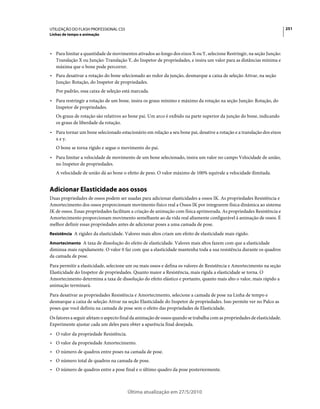 UTILIZAÇÃO DO FLASH PROFESSIONAL CS5                                                                                      251
Linhas de tempo e animação



• Para limitar a quantidade de movimentos ativados ao longo dos eixos X ou Y, selecione Restringir, na seção Junção:
  Translação X ou Junção: Translação Y, do Inspetor de propriedades, e insira um valor para as distâncias mínima e
  máxima que o bone pode percorrer.
• Para desativar a rotação do bone selecionado ao redor da junção, desmarque a caixa de seleção Ativar, na seção
  Junção: Rotação, do Inspetor de propriedades.
   Por padrão, essa caixa de seleção está marcada.
• Para restringir a rotação de um bone, insira os graus mínimo e máximo da rotação na seção Junção: Rotação, do
  Inspetor de propriedades.
   Os graus de rotação são relativos ao bone pai. Um arco é exibido na parte superior da junção do bone, indicando
   os graus de liberdade da rotação.
• Para tornar um bone selecionado estacionário em relação a seu bone pai, desative a rotação e a translação dos eixos
  x e y.
   O bone se torna rígido e segue o movimento do pai.
• Para limitar a velocidade de movimento de um bone selecionado, insira um valor no campo Velocidade de união,
  no Inspetor de propriedades.
   A velocidade de união dá ao bone o efeito de peso. O valor máximo de 100% equivale a velocidade ilimitada.


Adicionar Elasticidade aos ossos
Duas propriedades de ossos podem ser usadas para adicionar elasticidades a ossos IK. As propriedades Resistência e
Amortecimento dos ossos proporcionam movimento físico real a Ossos IK por integrarem física dinâmica ao sistema
IK de ossos. Essas propriedades facilitam a criação de animação com física aprimorada. As propriedades Resistência e
Amortecimento proporcionam movimento semelhante ao da vida real altamente configurável à animação de ossos. É
melhor definir essas propriedades antes de adicionar poses a uma camada de pose.
Resistência A rigidez da elasticidade. Valores mais altos criam um efeito de elasticidade mais rígido.

Amortecimento A taxa de dissolução do efeito de elasticidade. Valores mais altos fazem com que a elasticidade
diminua mais rapidamente. O valor 0 faz com que a elasticidade mantenha toda a sua resistência durante os quadros
da camada de pose.
Para permitir a elasticidade, selecione um ou mais ossos e defina os valores de Resistência e Amortecimento na seção
Elasticidade do Inspetor de propriedades. Quanto maior a Resistência, mais rígida a elasticidade se torna. O
Amortecimento determina a taxa de dissolução do efeito elástico e portanto, quanto mais alto o valor, mais rápido a
animação terminará.
Para desativar as propriedades Resistência e Amortecimento, selecione a camada de pose na Linha de tempo e
desmarque a caixa de seleção Ativar na seção Elasticidade do Inspetor de propriedades. Isso permite ver no Palco as
poses que você definiu na camada de pose sem o efeito das propriedades de Elasticidade.
Os fatores a seguir afetam o aspecto final da animação de ossos quando se trabalha com as propriedades de elasticidade.
Experimente ajustar cada um deles para obter a aparência final desejada.
• O valor da propriedade Resistência.
• O valor da propriedade Amortecimento.
• O número de quadros entre poses na camada de pose.
• O número total de quadros na camada de pose.
• O número de quadros entre a pose final e o último quadro da pose posteriormente.



                                        Última atualização em 27/5/2010
 