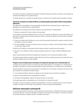 UTILIZAÇÃO DO FLASH PROFESSIONAL CS5                                                                                  253
Linhas de tempo e animação



Ao concluir, movimente o indicador de reprodução na Linha do tempo para visualizar a animação com as posições da
armadura interpoladas entre os quadros de pose.
Você pode reposicionar a armadura nos quadros de pose ou adicionar novos quadros de pose a qualquer momento.

Converter armadura em clipe de filme ou símbolo gráfico para obter efeitos interpolados
adicionais
Para aplicar efeitos interpolados a outras propriedades de objeto IK além de posição do bone, o objeto deve ser
delimitado em um clipe de filme ou símbolo gráfico.
Para delimitar uma armadura IK na Linha do tempo em um clipe de filme ou símbolo gráfico:
1 Selecione a armadura IK e todos os objetos a ela associados.
Em um Shape IK, você pode simplesmente clicar na forma. Em conjuntos vinculados de ocorrências de símbolos, você
pode clicar na camada de pose na Linha do tempo ou arrastar o marcador de seleção em torno de todos os símbolos
vinculados no Palco.
2 Clique com o botão direito (Windows) ou com a tecla Ctrl pressionada (Macintosh) na seleção e escolha Converter
   em símbolo, no menu de contexto.
3 Na caixa de diálogo Converter em símbolo, insira um nome para o símbolo e selecione Clipe de filme ou Gráfico,
   no menu Tipo. Clique em OK.
O Flash cria um símbolo com sua própria Linha do tempo contendo a camada de pose da armadura.
4 Para usar o novo símbolo na Linha do tempo principal do arquivo FLA, arraste o símbolo da Biblioteca para o
   Palco.
Agora você pode adicionar efeitos de interpolação de movimento à nova ocorrência de símbolo no Palco.
Você pode aninhar símbolos contendo armaduras IK dentro de tantas camadas quantas forem necessárias de outros
símbolos aninhados para criar o efeito desejado.

Preparar uma armadura para animação em tempo de execução com o ActionScript 3.0
Armaduras IK conectadas a formas ou ocorrências de clipe de filme podem ser controladas com o ActionScript 3.0.
Armaduras conectadas a ocorrências de símbolo gráfico ou botão não podem ser controladas com o ActionScript.
Somente armaduras com uma única pose podem ser controladas com o ActionScript. Armaduras com mais de uma
pose só podem ser controladas na Linha do tempo.
1 Com a ferramenta Seleção, selecione um quadro em uma camada de pose contendo uma armadura.
O Inspetor de propriedades exibe as propriedades da armadura.
2 No Inspetor de propriedades, selecione Tempo de execução, no menu Tipo.
A hierarquia agora pode ser manipulada com o ActionScript 3.0 no tempo de execução.
Por padrão, o nome da armadura no Inspetor de propriedades é o mesmo da camada de pose. Use esse nome para
consultar a armadura no ActionScript. Você pode alterar o nome no Inspetor de propriedades.


Adicionar atenuação à animação IK
Ao usar poses para adicionar animação a uma armadura IK, é possível ajustar a velocidade da animação nos quadros
ao redor de cada pose. Ao ajustar a velocidade, você pode criar movimentos mais realistas. O controle de aceleração
de movimento próximo aos quadros de pose é chamado de atenuação.




                                       Última atualização em 27/5/2010
 