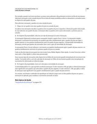 UTILIZAÇÃO DO FLASH PROFESSIONAL CS5                                                                                    254
Linhas de tempo e animação



Por exemplo, quando você move seu braço, acontece uma aceleração e desaceleração no início e no fim do movimento.
Adicionar atenuação a uma camada de pose IK na Linha do tempo possibilita acelerar ou desacelerar a armadura antes
ou depois de cada quadro de pose.
Para adicionar atenuação a quadros em uma camada de pose:
1 Clique em um quadro entre dois quadros de pose na camada de pose.
Ao aplicar uma atenuação, ela afeta os quadros entre os quadros de pose à esquerda e à direita do quadro selecionado.
Se você seleciona um quadro de pose, a atenuação afeta os quadros entre a pose selecionada e a próxima pose na
camada.
2 No Inspetor de propriedades, selecione um tipo de atenuação no menu Atenuação.
As atenuações disponíveis incluem quatro atenuações Simples e quatro Parar e Iniciar. As atenuações simples
diminuem a aceleração do movimento nos quadros que estão imediatamente após o quadro de pose que segue o
quadro anterior ou nos quadros imediatamente antes do quadro de pose seguinte. A propriedade Intensidade da
atenuação controla que quadros são atenuados, bem como o grau de intensidade da atenuação.
As atenuações Parar e Iniciar reduzem o movimento nos quadros imediatamente após o quadro de pose anterior e os
quadros imediatamente anteriores do próximo quadro de pose na camada.
Cada um dos dois tipos de atenuação tem uma versão Lenta, Média, Rápida e Mais rápida. A versão Lenta tem o efeito
mais sutil e a Mais rápida é o efeito mais pronunciado.
Esses mesmos tipos de atenuações estão disponíveis no Editor de movimento quando interpolações de movimento são
usadas. Você pode exibir a curva de cada tipo de atenuação no Editor de movimento quando uma interpolação de
movimento for selecionada na Linha do tempo.
3 No Inspetor de propriedades, insira um valor para a intensidade da atenuação.
A intensidade padrão é 0, o que equivale a nenhuma atenuação. O valor máximo é 100, que aplica o efeito de atenuação
mais significativo aos quadros que antecedem o quadro de pose seguinte. O valor mínimo é -100, que aplica o efeito
de atenuação mais significativo aos quadros imediatamente após o quadro de pose anterior.
Ao concluir, movimente o indicador de reprodução na Linha do tempo entre os dois quadros de pose aos quais a
atenuação foi aplicada, para visualizar o movimento atenuado no Palco.


Mais tópicos da Ajuda
“Interpolações de atenuação” na página 225




                                       Última atualização em 27/5/2010
 