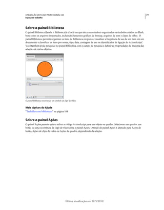 UTILIZAÇÃO DO FLASH PROFESSIONAL CS5                                                                                     21
Espaço de trabalho




Sobre o painel Biblioteca
O painel Biblioteca (Janela > Biblioteca) é o local em que são armazenados e organizados os símbolos criados no Flash,
bem como os arquivos importados, incluindo elementos gráficos de bitmap, arquivos de som e clipes de vídeo. O
painel Biblioteca permite organizar os itens da Biblioteca em pastas, visualizar a freqüência de uso de um item em um
documento e classificar os itens por nome, tipo, data, contagem de uso ou identificador de ligação do ActionScript®.
Você também pode pesquisar no painel Biblioteca com o campo de pesquisa e definir as propriedades de maioria das
seleções de vários objetos.




O painel Biblioteca mostrando um símbolo de clipe de vídeo.


Mais tópicos da Ajuda
“Trabalho com bibliotecas” na página 168


Sobre o painel Ações
O painel Ações permite criar e editar o código ActionScript para um objeto ou quadro. Selecionar um quadro, um
botão ou uma ocorrência de clipe de vídeo ativa o painel Ações. O título do painel Ações é alterado para Ações de
botão, Ações de clipe de vídeo ou Ações de quadro, dependendo da seleção.




                                              Última atualização em 27/5/2010
 