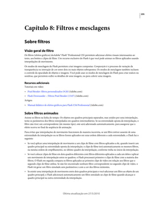255




Capítulo 8: Filtros e mesclagens

Sobre filtros
Visão geral de filtro
Os filtros (efeitos gráficos) doAdobe® Flash® Professional CS5 permitem adicionar efeitos visuais interessantes ao
texto, aos botões e clipes de filme. Um recurso exclusivo do Flash é que você pode animar os filtros aplicados usando
interpolações de movimento.
Os modos de mesclagem do Flash permitem criar imagens compostas. Composição é o processo de variação da
transparência ou interação de cor entre dois ou mais objetos sobrepostos. Os modos de mesclagem também incluem
o controle da opacidade de objetos e imagens. Você pode usar os modos de mesclagem do Flash para criar realces ou
sombras, que permitem exibir os detalhes de uma imagem, ou para colorir uma imagem.

Recursos adicionais
Tutoriais em vídeo:
• Pixel Bender: filtros personalizados (9:20) (Adobe.com)
• Flash Downunder – Filtros Pixel Bender (15:07) (Adobe.com)
Artigos:
• Manual didático de efeitos gráficos para Flash CS4 Professional (Adobe.com)


Sobre filtros animados
Anime os filtros na linha do tempo. Os objetos em quadros principais separados, mas unidos por uma interpolação,
terão os parâmetros dos filtros interpolados em quadros intermediários. Se na extremidade oposta da interpolação, o
filtro não tiver um correspondente (do mesmo tipo), este será adicionado automaticamente, para assegurar que o
efeito ocorra no final da seqüência de animação.
Para evitar que interpolações de movimento funcionem de maneira incorreta, se um filtro estiver ausente de uma
extremidade da interpolação ou se filtros forem aplicados em uma ordem diferente a cada extremidade, o Flash faz o
seguinte:
• Se você aplicar uma interpolação de movimento a um clipe de filme com filtros aplicados a ele, quando inserir um
  quadro principal na extremidade oposta da interpolação, o clipe de filme terá automaticamente os mesmos filtros,
  na mesma ordem de empilhamento, no último quadro da interpolação, conforme tinha no início da interpolação.
• Se você colocar clipes de filme em dois quadros diferentes com filtros diferentes aplicados a cada um deles e aplicar
  um movimento de interpolação entre os quadros, o Flash processará primeiro o clipe de filme com a maioria dos
  filtros. O Flash em seguida compara os filtros aplicados ao primeiro clipe de vídeo em relação aos filtros que o
  segundo clipe de filme utiliza. Se não for encontrado nenhum filtro correspondente no segundo clipe de vídeo, o
  Flash irá gerar um filtro simulado sem parâmetros e com a cor dos filtros existentes.
• Se existir uma interpolação de movimento entre dois quadros principais e você adicionar um filtro ao objeto de um
  quadro principal, o Flash adicionará automaticamente um filtro simulado ao clipe de filme quando alcançar o
  quadro principal na outra extremidade da interpolação.




                                       Última atualização em 27/5/2010
 