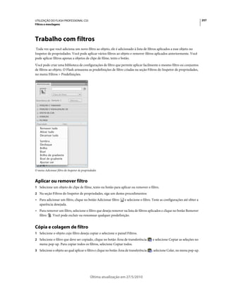 UTILIZAÇÃO DO FLASH PROFESSIONAL CS5                                                                                           257
Filtros e mesclagens




Trabalho com filtros
 Toda vez que você adiciona um novo filtro ao objeto, ele é adicionado à lista de filtros aplicados a esse objeto no
Inspetor de propriedades. Você pode aplicar vários filtros ao objeto e remover filtros aplicados anteriormente. Você
pode aplicar filtros apenas a objetos de clipe de filme, texto e botão.
Você pode criar uma biblioteca de configurações de filtro que permite aplicar facilmente o mesmo filtro ou conjuntos
de filtros ao objeto. O Flash armazena as predefinições de filtro criadas na seção Filtros do Inspetor de propriedades,
no menu Filtros > Predefinições.




O menu Adicionar filtro do Inspetor de propriedades


Aplicar ou remover filtro
1 Selecione um objeto de clipe de filme, texto ou botão para aplicar ou remover o filtro.
2 Na seção Filtros do Inspetor de propriedades, siga um destes procedimentos:
• Para adicionar um filtro, clique no botão Adicionar filtro        e selecione o filtro. Teste as configurações até obter a
  aparência desejada.
• Para remover um filtro, selecione o filtro que deseja remover na lista de filtros aplicados e clique no botão Remover
  filtro . Você pode excluir ou renomear qualquer predefinição.


Cópia e colagem de filtro
1 Selecione o objeto cujo filtro deseja copiar e selecione o painel Filtros.
2 Selecione o filtro que deve ser copiado, clique no botão Área de transferência         e selecione Copiar as seleções no
   menu pop-up. Para copiar todos os filtros, selecione Copiar todos.
3 Selecione o objeto ao qual aplicar o filtro e clique no botão Área de transferência   ; selecione Colar, no menu pop-up.




                                             Última atualização em 27/5/2010
 